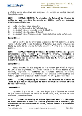 3001 Questões Comentadas de D.
Constitucional/ESAF
Profa
. Nádia Carolina – Aula 04
Prof. Nádia Carolina www.estrategiaconcursos.com.br 50 de 260
a eficácia desse dispositivo aos processos de tomada de contas especial.
Questão incorreta.
1367. (ESAF/2002/TCU) As decisões do Tribunal de Contas da
União, de que resultem imputação de débito, conforme expressa
previsão constitucional,
a) terão eficácia de título executivo.
b) terão eficácia executiva de título judicial.
c) são exequíveis após inscrição como dívida ativa.
d) são exequíveis pelo próprio Tribunal.
e) são exequíveis na Procuradoria do Ministério Público junto ao Tribunal.
Comentários:
Com o objetivo de dar efetividade às decisões do TCU, determina a Carta
Magna (art. 71, § 3º) que as decisões do Tribunal de que resulte imputação de
débito ou multa terão eficácia de título executivo. A letra A é o gabarito da
questão.
1368. (ESAF/2008/CGU) O Tribunal de Contas da União não possui
competência para realizar, por iniciativa própria, inspeções e
auditorias de natureza contábil, financeira, orçamentária, operacional
e patrimonial, nas unidades administrativas dos Poderes Legislativo,
Executivo e Judiciário.
Comentários:
Reza a Constituição que compete ao TCU realizar, por iniciativa própria,
da Câmara dos Deputados, do Senado Federal, de Comissão técnica ou de
inquérito, inspeções e auditorias de natureza contábil, financeira,
orçamentária, operacional e patrimonial, nas unidades administrativas dos
Poderes Legislativo, Executivo e Judiciário (art. 71, IV). Questão incorreta.
1369. (ESAF/2008/CGU) As decisões do Tribunal de Contas da
União de que resulte imputação de débito ou multa não terão eficácia
de título executivo.
Comentários:
Determina o § 3º do art. 71 da Carta Magna que as decisões do Tribunal
de que resulte imputação de débito ou multa terão, sim, eficácia de título
executivo. Questão incorreta.
1370. (ESAF/2012/CGU) As multas aplicadas pelo TCU têm força
de título executivo e cabe ao Tribunal providenciar a cobrança, por
intermédio da Advocacia-Geral da União, a quem caberá o ajuizamento
da execução.
 