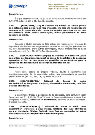 3001 Questões Comentadas de D.
Constitucional/ESAF
Profa
. Nádia Carolina – Aula 04
Prof. Nádia Carolina www.estrategiaconcursos.com.br 51 de 260
Comentários:
É o que determina o art. 71, § 3º, da Constituição, combinado com a Lei
8.443/92, arts. 16, 28 e 81. Questão correta.
1371. (ESAF/2008/CGU) O Tribunal de Contas da União possui
competência para aplicar aos responsáveis, em caso de ilegalidade de
despesa ou irregularidade de contas, as sanções previstas em lei, que
estabelecerá, entre outras cominações, multa proporcional ao dano
causado ao erário.
Comentários:
Segundo a CF/88, compete ao TCU aplicar aos responsáveis, em caso de
ilegalidade de despesa ou irregularidade de contas, as sanções previstas em
lei, que estabelecerá, entre outras cominações, multa proporcional ao dano
causado ao erário (art. 71, VIII). Questão correta.
1372. (ESAF/2004/MPU) Compete ao Tribunal de Contas da União
comunicar ao Congresso Nacional os casos de ilegalidade de despesas
apurados, a fim de que tome as providências necessárias para a
aplicação aos responsáveis das sanções previstas em lei.
Comentários:
Nesse caso, caberá ao próprio Tribunal, devido à autonomia que
constitucionalmente lhe foi concedida, aplicar aos responsáveis as sanções
previstas em lei (art. 71, VIII, CF). Questão incorreta.
1373. (ESAF/2008/CGU) Tribunal de Contas da União
encaminhará ao Congresso Nacional, bimestral e anualmente, relatório
de suas atividades.
Comentários:
O examinador trocou a periodicidade da obrigação, para confundir você!
Segundo o art. 71, § 4º, da CF, o Tribunal de Contas da União encaminhará ao
Congresso Nacional, trimestral e anualmente, relatório de suas atividades.
Questão incorreta.
1374. (ESAF/2000/TCU) O Tribunal de Contas da União deve
encaminhar, trimestral e anualmente, relatório das suas atividades
para o Ministério Público Federal, para fins de promoção de ações
destinadas a apurar responsabilidades civil e penal.
Comentários:
 