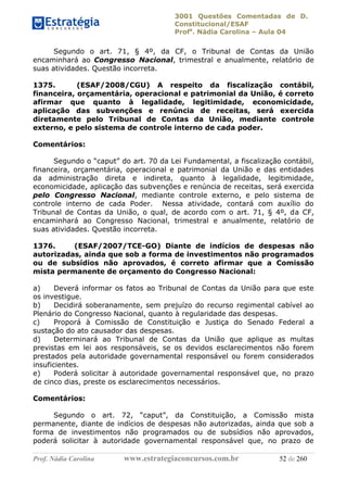 3001 Questões Comentadas de D.
Constitucional/ESAF
Profa
. Nádia Carolina – Aula 04
Prof. Nádia Carolina www.estrategiaconcursos.com.br 52 de 260
Segundo o art. 71, § 4º, da CF, o Tribunal de Contas da União
encaminhará ao Congresso Nacional, trimestral e anualmente, relatório de
suas atividades. Questão incorreta.
1375. (ESAF/2008/CGU) A respeito da fiscalização contábil,
financeira, orçamentária, operacional e patrimonial da União, é correto
afirmar que quanto à legalidade, legitimidade, economicidade,
aplicação das subvenções e renúncia de receitas, será exercida
diretamente pelo Tribunal de Contas da União, mediante controle
externo, e pelo sistema de controle interno de cada poder.
Comentários:
Segundo o “caput” do art. 70 da Lei Fundamental, a fiscalização contábil,
financeira, orçamentária, operacional e patrimonial da União e das entidades
da administração direta e indireta, quanto à legalidade, legitimidade,
economicidade, aplicação das subvenções e renúncia de receitas, será exercida
pelo Congresso Nacional, mediante controle externo, e pelo sistema de
controle interno de cada Poder. Nessa atividade, contará com auxílio do
Tribunal de Contas da União, o qual, de acordo com o art. 71, § 4º, da CF,
encaminhará ao Congresso Nacional, trimestral e anualmente, relatório de
suas atividades. Questão incorreta.
1376. (ESAF/2007/TCE-GO) Diante de indícios de despesas não
autorizadas, ainda que sob a forma de investimentos não programados
ou de subsídios não aprovados, é correto afirmar que a Comissão
mista permanente de orçamento do Congresso Nacional:
a) Deverá informar os fatos ao Tribunal de Contas da União para que este
os investigue.
b) Decidirá soberanamente, sem prejuízo do recurso regimental cabível ao
Plenário do Congresso Nacional, quanto à regularidade das despesas.
c) Proporá à Comissão de Constituição e Justiça do Senado Federal a
sustação do ato causador das despesas.
d) Determinará ao Tribunal de Contas da União que aplique as multas
previstas em lei aos responsáveis, se os devidos esclarecimentos não forem
prestados pela autoridade governamental responsável ou forem considerados
insuficientes.
e) Poderá solicitar à autoridade governamental responsável que, no prazo
de cinco dias, preste os esclarecimentos necessários.
Comentários:
Segundo o art. 72, “caput”, da Constituição, a Comissão mista
permanente, diante de indícios de despesas não autorizadas, ainda que sob a
forma de investimentos não programados ou de subsídios não aprovados,
poderá solicitar à autoridade governamental responsável que, no prazo de
 