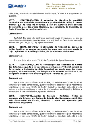 3001 Questões Comentadas de D.
Constitucional/ESAF
Profa
. Nádia Carolina – Aula 04
Prof. Nádia Carolina www.estrategiaconcursos.com.br 53 de 260
cinco dias, preste os esclarecimentos necessários. A letra E é o gabarito da
questão.
1377. (ESAF/2008/CGU) A respeito da fiscalização contábil,
financeira, orçamentária, operacional e patrimonial da União, é correto
afirmar que no caso de contrato, o ato de sustação será adotado
diretamente pelo Congresso Nacional, que solicitará, de imediato, ao
Poder Executivo as medidas cabíveis.
Comentários:
Perfeito! No caso de contratos administrativos irregulares, o ato de
sustação caberá ao Congresso Nacional, que solicitará ao Executivo a anulação
desses atos (art. 71, § 1º, CF). Questão correta.
1378. (ESAF/2006/CGU) É atribuição do Tribunal de Contas da
União fiscalizar as contas nacionais das empresas supranacionais de
cujo capital social a União participe, de forma direta ou indireta.
Comentários:
É o que determina o art. 71, V, da Constituição. Questão correta.
1379. (ESAF/2006/CGU) Na composição dos Tribunais de Contas
dos Estados, segundo a jurisprudência do Supremo Tribunal, caberá ao
Governador a indicação de dois Conselheiros, sendo uma das vagas
ocupada, alternadamente, por integrante da carreira de auditor e por
integrante do Ministério Público junto ao Tribunal de Contas.
Comentários:
De acordo com a Súmula 653 do STF, no Tribunal de Contas Estadual,
composto por sete conselheiros, quatro devem ser escolhidos pela Assembleia
Legislativa e três pelo Chefe do Poder Executivo estadual, cabendo a este
indicar um dentre auditores e outro dentre membros do Ministério Público, e
um terceiro à sua livre escolha. Questão incorreta.
1380. (ESAF/2003/Auditor do Tesouro – Fortaleza) Todos os
membros do Tribunal de Contas do Estado são livremente escolhidos
pelo Governador do Estado, devendo o nome ser aprovado pela
Assembléia Legislativa.
Comentários:
De acordo com a Súmula 653 do STF, no Tribunal de Contas Estadual,
composto por sete conselheiros, quatro devem ser escolhidos pela Assembleia
Legislativa e três pelo Chefe do Poder Executivo estadual, cabendo a este
 