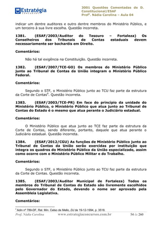 3001 Questões Comentadas de D.
Constitucional/ESAF
Profa
. Nádia Carolina – Aula 04
Prof. Nádia Carolina www.estrategiaconcursos.com.br 54 de 260
indicar um dentre auditores e outro dentre membros do Ministério Público, e
um terceiro à sua livre escolha. Questão incorreta.
1381. (ESAF/2003/Auditor do Tesouro – Fortaleza) Os
Conselheiros dos Tribunais de Contas estaduais devem
necessariamente ser bacharéis em Direito.
Comentários:
Não há tal exigência na Constituição. Questão incorreta.
1382. (ESAF/2007/TCE-GO) Os membros do Ministério Público
junto ao Tribunal de Contas da União integram o Ministério Público
Federal.
Comentários:
Segundo o STF, o Ministério Público junto ao TCU faz parte da estrutura
da Corte de Contas9
. Questão incorreta.
1383. (ESAF/2003/TCE-PR) Em face do princípio da unidade do
Ministério Público, o Ministério Público que atua junto ao Tribunal de
Contas do Estado é o mesmo que atua perante o Judiciário estadual.
Comentários:
O Ministério Público que atua junto ao TCE faz parte da estrutura da
Corte de Contas, sendo diferente, portanto, daquele que atua perante o
Judiciário estadual. Questão incorreta.
1384. (ESAF/2012/CGU) As funções de Ministério Público junto ao
Tribunal de Contas da União serão exercidas por instituição que
integra os quadros do Ministério Público da União especializado, assim
como ocorre com o Ministério Público Militar e do Trabalho.
Comentários:
Segundo o STF, o Ministério Público junto ao TCU faz parte da estrutura
da Corte de Contas. Questão incorreta.
1385. (ESAF/2003/Auditor Municipal de Fortaleza) Todos os
membros do Tribunal de Contas do Estado são livremente escolhidos
pelo Governador do Estado, devendo o nome ser aprovado pela
Assembleia Legislativa.
Comentários:
9
Adin nº 789-DF, Rel. Min. Celso de Mello, DJ de 19-12-1994, p. 3518.
 