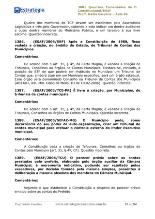 3001 Questões Comentadas de D.
Constitucional/ESAF
Profa
. Nádia Carolina – Aula 04
Prof. Nádia Carolina www.estrategiaconcursos.com.br 55 de 260
Quatro dos membros do TCE devem ser escolhidos pela Assembleia
Legislativa e três pelo Governador, cabendo a este indicar um dentre auditores
e outro dentre membros do Ministério Público, e um terceiro à sua livre
escolha. Questão incorreta.
1386. (ESAF/2006/SRF) Após a Constituição de 1988, ficou
vedada a criação, no âmbito do Estado, de Tribunal de Contas dos
Municípios.
Comentários:
De acordo com o art. 31, § 4º, da Carta Magna, é vedada a criação de
Tribunais, Conselhos ou órgãos de Contas Municipais. Destaca-se, contudo, a
posição do STF de que poderá ser instituído no Município um Tribunal de
Contas que, embora atue em um Município específico, será um órgão estadual.
Esse órgão será denominado Conselho ou Tribunal de Contas dos Municípios
(ADI 687, Rel. Min. Celso de Mello, DJ de 10.02.2006). Questão incorreta.
1387. (ESAF/2003/TCE-PR) É livre a criação, por Municípios, de
tribunais de contas municipais.
Comentários:
De acordo com o art. 31, § 4º, da Carta Magna, é vedada a criação de
Tribunais, Conselhos ou órgãos de Contas Municipais. Questão incorreta.
1388. (ESAF/2005/SEFAZ-MG) O Município pode, como
decorrência do seu poder de auto-organização, criar um tribunal de
contas municipal para efetuar o controle externo do Poder Executivo
municipal.
Comentários:
A Constituição veda a criação de Tribunais, Conselhos ou órgãos de
Contas pelo Município (art. 31, § 4º, CF). Questão incorreta.
1389. (ESAF/2006/TCU) O parecer prévio sobre as contas
prestadas pelo prefeito, elaborado pelo órgão auxiliar da Câmara
Municipal, é meramente indicativo, podendo ser rejeitado pelos
vereadores, por decisão tomada pela maioria simples, presentes à
deliberação a maioria absoluta dos membros da Câmara Municipal.
Comentários:
Vejamos o que estabelece a Constituição a respeito do parecer prévio
emitido sobre as contas do Prefeito:
 