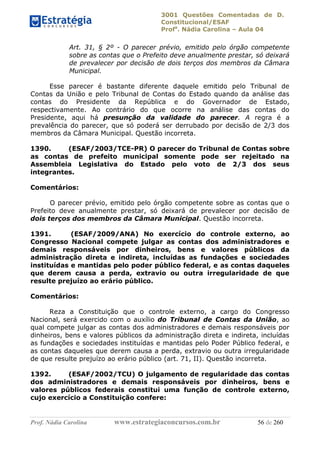 3001 Questões Comentadas de D.
Constitucional/ESAF
Profa
. Nádia Carolina – Aula 04
Prof. Nádia Carolina www.estrategiaconcursos.com.br 56 de 260
Art. 31, § 2º - O parecer prévio, emitido pelo órgão competente
sobre as contas que o Prefeito deve anualmente prestar, só deixará
de prevalecer por decisão de dois terços dos membros da Câmara
Municipal.
Esse parecer é bastante diferente daquele emitido pelo Tribunal de
Contas da União e pelo Tribunal de Contas do Estado quando da análise das
contas do Presidente da República e do Governador de Estado,
respectivamente. Ao contrário do que ocorre na análise das contas do
Presidente, aqui há presunção da validade do parecer. A regra é a
prevalência do parecer, que só poderá ser derrubado por decisão de 2/3 dos
membros da Câmara Municipal. Questão incorreta.
1390. (ESAF/2003/TCE-PR) O parecer do Tribunal de Contas sobre
as contas de prefeito municipal somente pode ser rejeitado na
Assembleia Legislativa do Estado pelo voto de 2/3 dos seus
integrantes.
Comentários:
O parecer prévio, emitido pelo órgão competente sobre as contas que o
Prefeito deve anualmente prestar, só deixará de prevalecer por decisão de
dois terços dos membros da Câmara Municipal. Questão incorreta.
1391. (ESAF/2009/ANA) No exercício do controle externo, ao
Congresso Nacional compete julgar as contas dos administradores e
demais responsáveis por dinheiros, bens e valores públicos da
administração direta e indireta, incluídas as fundações e sociedades
instituídas e mantidas pelo poder público federal, e as contas daqueles
que derem causa a perda, extravio ou outra irregularidade de que
resulte prejuízo ao erário público.
Comentários:
Reza a Constituição que o controle externo, a cargo do Congresso
Nacional, será exercido com o auxílio do Tribunal de Contas da União, ao
qual compete julgar as contas dos administradores e demais responsáveis por
dinheiros, bens e valores públicos da administração direta e indireta, incluídas
as fundações e sociedades instituídas e mantidas pelo Poder Público federal, e
as contas daqueles que derem causa a perda, extravio ou outra irregularidade
de que resulte prejuízo ao erário público (art. 71, II). Questão incorreta.
1392. (ESAF/2002/TCU) O julgamento de regularidade das contas
dos administradores e demais responsáveis por dinheiros, bens e
valores públicos federais constitui uma função de controle externo,
cujo exercício a Constituição confere:
 
