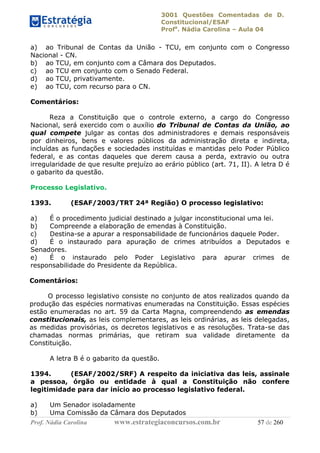 3001 Questões Comentadas de D.
Constitucional/ESAF
Profa
. Nádia Carolina – Aula 04
Prof. Nádia Carolina www.estrategiaconcursos.com.br 57 de 260
a) ao Tribunal de Contas da União - TCU, em conjunto com o Congresso
Nacional - CN.
b) ao TCU, em conjunto com a Câmara dos Deputados.
c) ao TCU em conjunto com o Senado Federal.
d) ao TCU, privativamente.
e) ao TCU, com recurso para o CN.
Comentários:
Reza a Constituição que o controle externo, a cargo do Congresso
Nacional, será exercido com o auxílio do Tribunal de Contas da União, ao
qual compete julgar as contas dos administradores e demais responsáveis
por dinheiros, bens e valores públicos da administração direta e indireta,
incluídas as fundações e sociedades instituídas e mantidas pelo Poder Público
federal, e as contas daqueles que derem causa a perda, extravio ou outra
irregularidade de que resulte prejuízo ao erário público (art. 71, II). A letra D é
o gabarito da questão.
Processo Legislativo.
1393. (ESAF/2003/TRT 24ª Região) O processo legislativo:
a) É o procedimento judicial destinado a julgar inconstitucional uma lei.
b) Compreende a elaboração de emendas à Constituição.
c) Destina-se a apurar a responsabilidade de funcionários daquele Poder.
d) É o instaurado para apuração de crimes atribuídos a Deputados e
Senadores.
e) É o instaurado pelo Poder Legislativo para apurar crimes de
responsabilidade do Presidente da República.
Comentários:
O processo legislativo consiste no conjunto de atos realizados quando da
produção das espécies normativas enumeradas na Constituição. Essas espécies
estão enumeradas no art. 59 da Carta Magna, compreendendo as emendas
constitucionais, as leis complementares, as leis ordinárias, as leis delegadas,
as medidas provisórias, os decretos legislativos e as resoluções. Trata-se das
chamadas normas primárias, que retiram sua validade diretamente da
Constituição.
A letra B é o gabarito da questão.
1394. (ESAF/2002/SRF) A respeito da iniciativa das leis, assinale
a pessoa, órgão ou entidade à qual a Constituição não confere
legitimidade para dar início ao processo legislativo federal.
a) Um Senador isoladamente
b) Uma Comissão da Câmara dos Deputados
 