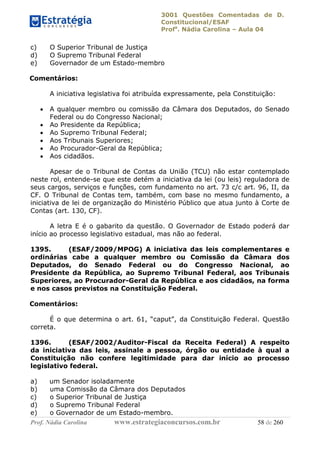 3001 Questões Comentadas de D.
Constitucional/ESAF
Profa
. Nádia Carolina – Aula 04
Prof. Nádia Carolina www.estrategiaconcursos.com.br 58 de 260
c) O Superior Tribunal de Justiça
d) O Supremo Tribunal Federal
e) Governador de um Estado-membro
Comentários:
A iniciativa legislativa foi atribuída expressamente, pela Constituição:
 A qualquer membro ou comissão da Câmara dos Deputados, do Senado
Federal ou do Congresso Nacional;
 Ao Presidente da República;
 Ao Supremo Tribunal Federal;
 Aos Tribunais Superiores;
 Ao Procurador-Geral da República;
 Aos cidadãos.
Apesar de o Tribunal de Contas da União (TCU) não estar contemplado
neste rol, entende-se que este detém a iniciativa da lei (ou leis) reguladora de
seus cargos, serviços e funções, com fundamento no art. 73 c/c art. 96, II, da
CF. O Tribunal de Contas tem, também, com base no mesmo fundamento, a
iniciativa de lei de organização do Ministério Público que atua junto à Corte de
Contas (art. 130, CF).
A letra E é o gabarito da questão. O Governador de Estado poderá dar
início ao processo legislativo estadual, mas não ao federal.
1395. (ESAF/2009/MPOG) A iniciativa das leis complementares e
ordinárias cabe a qualquer membro ou Comissão da Câmara dos
Deputados, do Senado Federal ou do Congresso Nacional, ao
Presidente da República, ao Supremo Tribunal Federal, aos Tribunais
Superiores, ao Procurador-Geral da República e aos cidadãos, na forma
e nos casos previstos na Constituição Federal.
Comentários:
É o que determina o art. 61, “caput”, da Constituição Federal. Questão
correta.
1396. (ESAF/2002/Auditor-Fiscal da Receita Federal) A respeito
da iniciativa das leis, assinale a pessoa, órgão ou entidade à qual a
Constituição não confere legitimidade para dar início ao processo
legislativo federal.
a) um Senador isoladamente
b) uma Comissão da Câmara dos Deputados
c) o Superior Tribunal de Justiça
d) o Supremo Tribunal Federal
e) o Governador de um Estado-membro.
 