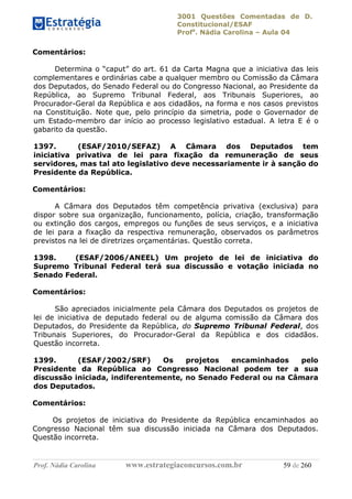 3001 Questões Comentadas de D.
Constitucional/ESAF
Profa
. Nádia Carolina – Aula 04
Prof. Nádia Carolina www.estrategiaconcursos.com.br 59 de 260
Comentários:
Determina o “caput” do art. 61 da Carta Magna que a iniciativa das leis
complementares e ordinárias cabe a qualquer membro ou Comissão da Câmara
dos Deputados, do Senado Federal ou do Congresso Nacional, ao Presidente da
República, ao Supremo Tribunal Federal, aos Tribunais Superiores, ao
Procurador-Geral da República e aos cidadãos, na forma e nos casos previstos
na Constituição. Note que, pelo princípio da simetria, pode o Governador de
um Estado-membro dar início ao processo legislativo estadual. A letra E é o
gabarito da questão.
1397. (ESAF/2010/SEFAZ) A Câmara dos Deputados tem
iniciativa privativa de lei para fixação da remuneração de seus
servidores, mas tal ato legislativo deve necessariamente ir à sanção do
Presidente da República.
Comentários:
A Câmara dos Deputados têm competência privativa (exclusiva) para
dispor sobre sua organização, funcionamento, polícia, criação, transformação
ou extinção dos cargos, empregos ou funções de seus serviços, e a iniciativa
de lei para a fixação da respectiva remuneração, observados os parâmetros
previstos na lei de diretrizes orçamentárias. Questão correta.
1398. (ESAF/2006/ANEEL) Um projeto de lei de iniciativa do
Supremo Tribunal Federal terá sua discussão e votação iniciada no
Senado Federal.
Comentários:
São apreciados inicialmente pela Câmara dos Deputados os projetos de
lei de iniciativa de deputado federal ou de alguma comissão da Câmara dos
Deputados, do Presidente da República, do Supremo Tribunal Federal, dos
Tribunais Superiores, do Procurador-Geral da República e dos cidadãos.
Questão incorreta.
1399. (ESAF/2002/SRF) Os projetos encaminhados pelo
Presidente da República ao Congresso Nacional podem ter a sua
discussão iniciada, indiferentemente, no Senado Federal ou na Câmara
dos Deputados.
Comentários:
Os projetos de iniciativa do Presidente da República encaminhados ao
Congresso Nacional têm sua discussão iniciada na Câmara dos Deputados.
Questão incorreta.
 