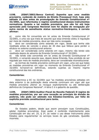 3001 Questões Comentadas de D.
Constitucional/ESAF
Profa
. Nádia Carolina – Aula 04
Prof. Nádia Carolina www.estrategiaconcursos.com.br 6 de 260
1198. (ESAF/2002/Banco Central) Suponha que uma medida
provisória, cuidando de matéria de Direito Processual Civil, haja sido
editada 15 dias antes da promulgação da Emenda Constitucional nº
32/2001, que reformulou o regime constitucional desses instrumentos
normativos. Quanto a tal medida provisória, que não foi até hoje
apreciada pelo Congresso Nacional nem foi objeto de revogação por
outra norma de semelhante status normativo-hierárquico, é correto
afirmar:
a) como não foi convertida em lei antes da Emenda Constitucional nº
32/2001, e uma vez que trata de assunto que essa emenda vedou à regulação
por meio de medida provisória, deve ser tida como revogada.
b) deve ser considerada como estando em vigor, desde que tenha sido
reeditada antes de vencido o prazo de 30 dias que faltava para perder a
eficácia no sistema constitucional anterior.
c) deve ser considerada como estando em vigor, mesmo não tendo sido
reeditada depois do advento da Emenda Constitucional nº 32/2001.
d) não tendo sido convertida em lei antes da Emenda Constitucional nº
32/2001, e versando assunto que, depois dessa Emenda, ficou proibido de ser
regulado por meio de medida provisória, deve ser considerada inconstitucional.
e) as normas da medida provisória continuam em vigor, uma vez que todas
as medidas provisórias em vigor no momento da Emenda Constitucional nº
32/2001 tornaram-se definitivas, estando sujeitas ao mesmo regime
constitucional das leis ordinárias.
Comentários:
Determina a EC no 32/2001 que “as medidas provisórias editadas em
data anterior à da publicação desta emenda continuam em vigor até que
medida provisória ulterior as revogue explicitamente ou até deliberação
definitiva do Congresso Nacional”. A letra C é o gabarito da questão.
1199. (ESAF/2003/Auditor-Fiscal da Receita Federal) O regime de
medidas provisórias, por ser uma exceção ao princípio da divisão de
poderes, não pode ser adotado nos Estados-membros, por falta de
explícita previsão constitucional para tanto.
Comentários:
Os Estados podem, desde que assim prevejam suas Constituições,
adotar medidas provisórias. Esse poder é conferido implicitamente pela
Constituição em seu art. 25, § 2º, ao vedar o uso desse instrumento pelos
Estados para regulamentar os serviços locais de gás canalizado. Questão
incorreta.
 