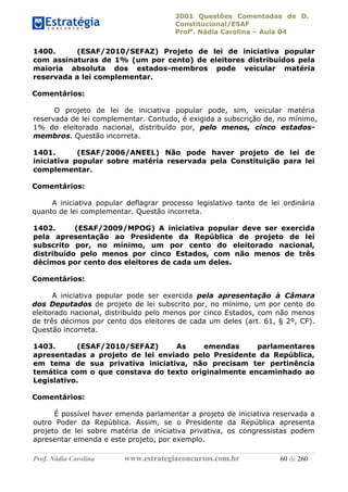 3001 Questões Comentadas de D.
Constitucional/ESAF
Profa
. Nádia Carolina – Aula 04
Prof. Nádia Carolina www.estrategiaconcursos.com.br 60 de 260
1400. (ESAF/2010/SEFAZ) Projeto de lei de iniciativa popular
com assinaturas de 1% (um por cento) de eleitores distribuídos pela
maioria absoluta dos estados-membros pode veicular matéria
reservada a lei complementar.
Comentários:
O projeto de lei de iniciativa popular pode, sim, veicular matéria
reservada de lei complementar. Contudo, é exigida a subscrição de, no mínimo,
1% do eleitorado nacional, distribuído por, pelo menos, cinco estados-
membros. Questão incorreta.
1401. (ESAF/2006/ANEEL) Não pode haver projeto de lei de
iniciativa popular sobre matéria reservada pela Constituição para lei
complementar.
Comentários:
A iniciativa popular deflagrar processo legislativo tanto de lei ordinária
quanto de lei complementar. Questão incorreta.
1402. (ESAF/2009/MPOG) A iniciativa popular deve ser exercida
pela apresentação ao Presidente da República de projeto de lei
subscrito por, no mínimo, um por cento do eleitorado nacional,
distribuído pelo menos por cinco Estados, com não menos de três
décimos por cento dos eleitores de cada um deles.
Comentários:
A iniciativa popular pode ser exercida pela apresentação à Câmara
dos Deputados de projeto de lei subscrito por, no mínimo, um por cento do
eleitorado nacional, distribuído pelo menos por cinco Estados, com não menos
de três décimos por cento dos eleitores de cada um deles (art. 61, § 2º, CF).
Questão incorreta.
1403. (ESAF/2010/SEFAZ) As emendas parlamentares
apresentadas a projeto de lei enviado pelo Presidente da República,
em tema de sua privativa iniciativa, não precisam ter pertinência
temática com o que constava do texto originalmente encaminhado ao
Legislativo.
Comentários:
É possível haver emenda parlamentar a projeto de iniciativa reservada a
outro Poder da República. Assim, se o Presidente da República apresenta
projeto de lei sobre matéria de iniciativa privativa, os congressistas podem
apresentar emenda e este projeto, por exemplo.
 