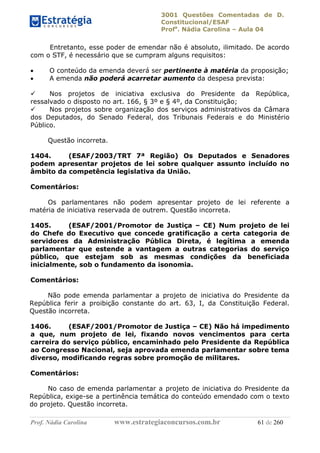 3001 Questões Comentadas de D.
Constitucional/ESAF
Profa
. Nádia Carolina – Aula 04
Prof. Nádia Carolina www.estrategiaconcursos.com.br 61 de 260
Entretanto, esse poder de emendar não é absoluto, ilimitado. De acordo
com o STF, é necessário que se cumpram alguns requisitos:
 O conteúdo da emenda deverá ser pertinente à matéria da proposição;
 A emenda não poderá acarretar aumento da despesa prevista:
 Nos projetos de iniciativa exclusiva do Presidente da República,
ressalvado o disposto no art. 166, § 3º e § 4º, da Constituição;
 Nos projetos sobre organização dos serviços administrativos da Câmara
dos Deputados, do Senado Federal, dos Tribunais Federais e do Ministério
Público.
Questão incorreta.
1404. (ESAF/2003/TRT 7ª Região) Os Deputados e Senadores
podem apresentar projetos de lei sobre qualquer assunto incluído no
âmbito da competência legislativa da União.
Comentários:
Os parlamentares não podem apresentar projeto de lei referente a
matéria de iniciativa reservada de outrem. Questão incorreta.
1405. (ESAF/2001/Promotor de Justiça – CE) Num projeto de lei
do Chefe do Executivo que concede gratificação a certa categoria de
servidores da Administração Pública Direta, é legítima a emenda
parlamentar que estende a vantagem a outras categorias do serviço
público, que estejam sob as mesmas condições da beneficiada
inicialmente, sob o fundamento da isonomia.
Comentários:
Não pode emenda parlamentar a projeto de iniciativa do Presidente da
República ferir a proibição constante do art. 63, I, da Constituição Federal.
Questão incorreta.
1406. (ESAF/2001/Promotor de Justiça – CE) Não há impedimento
a que, num projeto de lei, fixando novos vencimentos para certa
carreira do serviço público, encaminhado pelo Presidente da República
ao Congresso Nacional, seja aprovada emenda parlamentar sobre tema
diverso, modificando regras sobre promoção de militares.
Comentários:
No caso de emenda parlamentar a projeto de iniciativa do Presidente da
República, exige-se a pertinência temática do conteúdo emendado com o texto
do projeto. Questão incorreta.
 