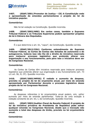 3001 Questões Comentadas de D.
Constitucional/ESAF
Profa
. Nádia Carolina – Aula 04
Prof. Nádia Carolina www.estrategiaconcursos.com.br 62 de 260
1407. (ESAF/2001/Promotor de Justiça – CE) A Constituição veda
a apresentação de emendas parlamentares a projeto de lei de
iniciativa popular.
Comentários:
Não há tal vedação na Constituição. Questão incorreta.
1408. (ESAF/2002/MRE) Em certos casos, também o Supremo
Tribunal Federal e os Tribunais Superiores podem apresentar projetos
de lei à Câmara dos Deputados.
Comentários:
É o que determina o art. 61, “caput”, da Constituição. Questão correta.
1409. (ESAF/2012/CGU) Conforme entendimento do Supremo
Tribunal Federal, as Cortes de Contas são dotadas de autonomia e de
autogoverno, todavia isso não lhe dá o direito de iniciativa reservada
para instaurar processo legislativo que pretenda alterar sua
organização e seu funcionamento, pois para isso a iniciativa deve ser
do Congresso Nacional.
Comentários:
As Cortes de Contas têm iniciativa reservada para instaurar processo
legislativo que pretenda alterar sua organização e seu funcionamento (art. 73
c/c art. 96, II, CF). Questão incorreta.
1410. (ESAF/2005/MPOG) É vedado o aumento de despesa,
prevista no projeto de lei de orçamento anual, por meio de emenda
apresentada por Parlamentar durante o processo legislativo desse
projeto de lei no Congresso Nacional.
Comentários:
As despesas referentes à lei orçamentária anual podem, sim, sofrer
aumento por meio de emenda parlamentar. Trata-se de uma exceção à
vedação constante do art. 63, I, da Constituição. Questão incorreta.
1411. (ESAF/2002/Auditor-Fiscal da Receita Federal) O projeto de
lei da iniciativa privativa do Presidente da República pode sofrer
qualquer emenda no Congresso Nacional, desde que a inovação não
aumente o total das despesas da União, previsto na lei orçamentária
anual.
Comentários:
 