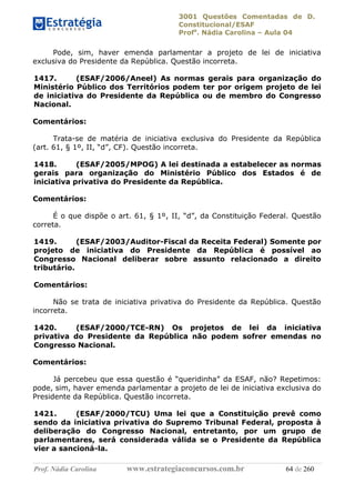 3001 Questões Comentadas de D.
Constitucional/ESAF
Profa
. Nádia Carolina – Aula 04
Prof. Nádia Carolina www.estrategiaconcursos.com.br 64 de 260
Pode, sim, haver emenda parlamentar a projeto de lei de iniciativa
exclusiva do Presidente da República. Questão incorreta.
1417. (ESAF/2006/Aneel) As normas gerais para organização do
Ministério Público dos Territórios podem ter por origem projeto de lei
de iniciativa do Presidente da República ou de membro do Congresso
Nacional.
Comentários:
Trata-se de matéria de iniciativa exclusiva do Presidente da República
(art. 61, § 1º, II, “d”, CF). Questão incorreta.
1418. (ESAF/2005/MPOG) A lei destinada a estabelecer as normas
gerais para organização do Ministério Público dos Estados é de
iniciativa privativa do Presidente da República.
Comentários:
É o que dispõe o art. 61, § 1º, II, “d”, da Constituição Federal. Questão
correta.
1419. (ESAF/2003/Auditor-Fiscal da Receita Federal) Somente por
projeto de iniciativa do Presidente da República é possível ao
Congresso Nacional deliberar sobre assunto relacionado a direito
tributário.
Comentários:
Não se trata de iniciativa privativa do Presidente da República. Questão
incorreta.
1420. (ESAF/2000/TCE-RN) Os projetos de lei da iniciativa
privativa do Presidente da República não podem sofrer emendas no
Congresso Nacional.
Comentários:
Já percebeu que essa questão é “queridinha” da ESAF, não? Repetimos:
pode, sim, haver emenda parlamentar a projeto de lei de iniciativa exclusiva do
Presidente da República. Questão incorreta.
1421. (ESAF/2000/TCU) Uma lei que a Constituição prevê como
sendo da iniciativa privativa do Supremo Tribunal Federal, proposta à
deliberação do Congresso Nacional, entretanto, por um grupo de
parlamentares, será considerada válida se o Presidente da República
vier a sancioná-la.
 