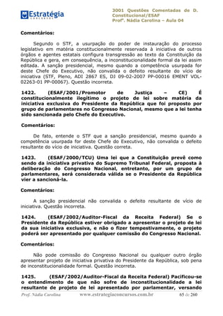 3001 Questões Comentadas de D.
Constitucional/ESAF
Profa
. Nádia Carolina – Aula 04
Prof. Nádia Carolina www.estrategiaconcursos.com.br 65 de 260
Comentários:
Segundo o STF, a usurpação do poder de instauração do processo
legislativo em matéria constitucionalmente reservada à iniciativa de outros
órgãos e agentes estatais configura transgressão ao texto da Constituição da
República e gera, em consequência, a inconstitucionalidade formal da lei assim
editada. A sanção presidencial, mesmo quando a competência usurpada for
deste Chefe do Executivo, não convalida o defeito resultante do vício de
iniciativa (STF, Pleno, ADI 2867 ES, DJ 09-02-2007 PP-00016 EMENT VOL-
02263-01 PP-00067). Questão incorreta.
1422. (ESAF/2001/Promotor de Justiça – CE) É
constitucionalmente ilegítimo o projeto de lei sobre matéria da
iniciativa exclusiva do Presidente da República que foi proposto por
grupo de parlamentares no Congresso Nacional, mesmo que a lei tenha
sido sancionada pelo Chefe do Executivo.
Comentários:
De fato, entende o STF que a sanção presidencial, mesmo quando a
competência usurpada for deste Chefe do Executivo, não convalida o defeito
resultante do vício de iniciativa. Questão correta.
1423. (ESAF/2000/TCU) Uma lei que a Constituição prevê como
sendo da iniciativa privativa do Supremo Tribunal Federal, proposta à
deliberação do Congresso Nacional, entretanto, por um grupo de
parlamentares, será considerada válida se o Presidente da República
vier a sancioná-la.
Comentários:
A sanção presidencial não convalida o defeito resultante de vício de
iniciativa. Questão incorreta.
1424. (ESAF/2002/Auditor-Fiscal da Receita Federal) Se o
Presidente da República estiver obrigado a apresentar o projeto de lei
da sua iniciativa exclusiva, e não o fizer tempestivamente, o projeto
poderá ser apresentado por qualquer comissão do Congresso Nacional.
Comentários:
Não pode comissão do Congresso Nacional ou qualquer outro órgão
apresentar projeto de iniciativa privativa do Presidente da República, sob pena
de inconstitucionalidade formal. Questão incorreta.
1425. (ESAF/2002/Auditor-Fiscal da Receita Federal) Pacificou-se
o entendimento de que não sofre de inconstitucionalidade a lei
resultante de projeto de lei apresentado por parlamentar, versando
 