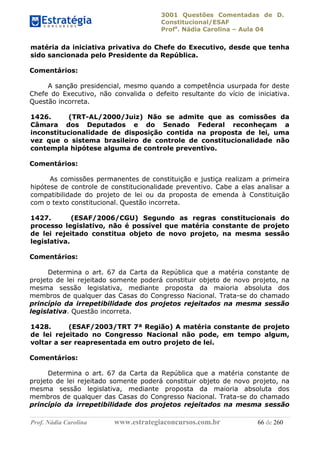 3001 Questões Comentadas de D.
Constitucional/ESAF
Profa
. Nádia Carolina – Aula 04
Prof. Nádia Carolina www.estrategiaconcursos.com.br 66 de 260
matéria da iniciativa privativa do Chefe do Executivo, desde que tenha
sido sancionada pelo Presidente da República.
Comentários:
A sanção presidencial, mesmo quando a competência usurpada for deste
Chefe do Executivo, não convalida o defeito resultante do vício de iniciativa.
Questão incorreta.
1426. (TRT-AL/2000/Juiz) Não se admite que as comissões da
Câmara dos Deputados e do Senado Federal reconheçam a
inconstitucionalidade de disposição contida na proposta de lei, uma
vez que o sistema brasileiro de controle de constitucionalidade não
contempla hipótese alguma de controle preventivo.
Comentários:
As comissões permanentes de constituição e justiça realizam a primeira
hipótese de controle de constitucionalidade preventivo. Cabe a elas analisar a
compatibilidade do projeto de lei ou da proposta de emenda à Constituição
com o texto constitucional. Questão incorreta.
1427. (ESAF/2006/CGU) Segundo as regras constitucionais do
processo legislativo, não é possível que matéria constante de projeto
de lei rejeitado constitua objeto de novo projeto, na mesma sessão
legislativa.
Comentários:
Determina o art. 67 da Carta da República que a matéria constante de
projeto de lei rejeitado somente poderá constituir objeto de novo projeto, na
mesma sessão legislativa, mediante proposta da maioria absoluta dos
membros de qualquer das Casas do Congresso Nacional. Trata-se do chamado
princípio da irrepetibilidade dos projetos rejeitados na mesma sessão
legislativa. Questão incorreta.
1428. (ESAF/2003/TRT 7ª Região) A matéria constante de projeto
de lei rejeitado no Congresso Nacional não pode, em tempo algum,
voltar a ser reapresentada em outro projeto de lei.
Comentários:
Determina o art. 67 da Carta da República que a matéria constante de
projeto de lei rejeitado somente poderá constituir objeto de novo projeto, na
mesma sessão legislativa, mediante proposta da maioria absoluta dos
membros de qualquer das Casas do Congresso Nacional. Trata-se do chamado
princípio da irrepetibilidade dos projetos rejeitados na mesma sessão
 