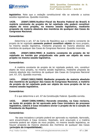 3001 Questões Comentadas de D.
Constitucional/ESAF
Profa
. Nádia Carolina – Aula 04
Prof. Nádia Carolina www.estrategiaconcursos.com.br 67 de 260
legislativa. Note que a vedação constitucional não se estende a outras
sessões legislativas. Questão incorreta.
1429. (ESAF/2009/Auditor-Fiscal da Receita Federal do Brasil) A
matéria constante de projeto de lei rejeitado não poderá constituir
objeto de novo projeto, na mesma sessão legislativa, mediante
proposta da maioria absoluta dos membros de qualquer das Casas do
Congresso Nacional.
Comentários:
Determina o art. 67 da Carta da República que a matéria constante de
projeto de lei rejeitado somente poderá constituir objeto de novo projeto,
na mesma sessão legislativa, mediante proposta da maioria absoluta dos
membros de qualquer das Casas do Congresso Nacional. Questão incorreta.
1430. (ESAF/2004/MRE) A matéria constante de projeto de lei
rejeitado ou havido por prejudicado não pode ser objeto de novo
projeto na mesma sessão legislativa.
Comentários:
A matéria constante de projeto de lei rejeitado poderá, sim, constituir
objeto de novo projeto, na mesma sessão legislativa, mediante proposta da
maioria absoluta dos membros de qualquer das Casas do Congresso Nacional
(art. 67, CF). Questão incorreta.
1431. (ESAF/2002/INSS) Mediante proposta da maioria absoluta
dos membros de qualquer das Casas do Congresso Nacional, a matéria
de projeto de lei rejeitado pode ser objeto de novo projeto de lei na
mesma sessão legislativa.
Comentários:
É o que determina o art. 67 da Constituição Federal. Questão correta.
1432. (ESAF/2006/ANEEL) Havendo emendas, na Casa revisora,
ao texto do projeto de lei aprovado pela Casa iniciadora do processo
legislativo, caberá à Casa iniciadora enviar o projeto de lei à sanção do
Presidente da República.
Comentários:
Na casa iniciadora o projeto poderá ser aprovado ou rejeitado. Aprovado,
será encaminhado à Casa revisora. Rejeitado, será arquivado e a matéria
somente poderá ser objeto de novo projeto, na mesma sessão legislativa, se
houver proposta da maioria absoluta dos membros de qualquer das Casas
(princípio da irrepetibilidade).
 