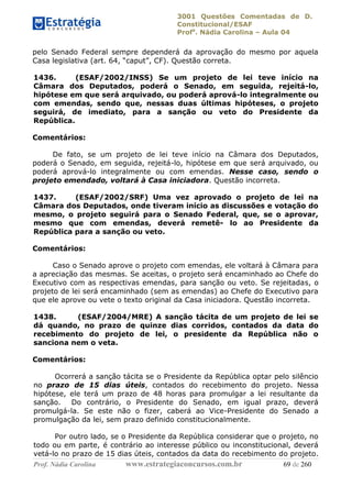 3001 Questões Comentadas de D.
Constitucional/ESAF
Profa
. Nádia Carolina – Aula 04
Prof. Nádia Carolina www.estrategiaconcursos.com.br 69 de 260
pelo Senado Federal sempre dependerá da aprovação do mesmo por aquela
Casa legislativa (art. 64, “caput”, CF). Questão correta.
1436. (ESAF/2002/INSS) Se um projeto de lei teve início na
Câmara dos Deputados, poderá o Senado, em seguida, rejeitá-lo,
hipótese em que será arquivado, ou poderá aprová-lo integralmente ou
com emendas, sendo que, nessas duas últimas hipóteses, o projeto
seguirá, de imediato, para a sanção ou veto do Presidente da
República.
Comentários:
De fato, se um projeto de lei teve início na Câmara dos Deputados,
poderá o Senado, em seguida, rejeitá-lo, hipótese em que será arquivado, ou
poderá aprová-lo integralmente ou com emendas. Nesse caso, sendo o
projeto emendado, voltará à Casa iniciadora. Questão incorreta.
1437. (ESAF/2002/SRF) Uma vez aprovado o projeto de lei na
Câmara dos Deputados, onde tiveram início as discussões e votação do
mesmo, o projeto seguirá para o Senado Federal, que, se o aprovar,
mesmo que com emendas, deverá remetê- lo ao Presidente da
República para a sanção ou veto.
Comentários:
Caso o Senado aprove o projeto com emendas, ele voltará à Câmara para
a apreciação das mesmas. Se aceitas, o projeto será encaminhado ao Chefe do
Executivo com as respectivas emendas, para sanção ou veto. Se rejeitadas, o
projeto de lei será encaminhado (sem as emendas) ao Chefe do Executivo para
que ele aprove ou vete o texto original da Casa iniciadora. Questão incorreta.
1438. (ESAF/2004/MRE) A sanção tácita de um projeto de lei se
dá quando, no prazo de quinze dias corridos, contados da data do
recebimento do projeto de lei, o presidente da República não o
sanciona nem o veta.
Comentários:
Ocorrerá a sanção tácita se o Presidente da República optar pelo silêncio
no prazo de 15 dias úteis, contados do recebimento do projeto. Nessa
hipótese, ele terá um prazo de 48 horas para promulgar a lei resultante da
sanção. Do contrário, o Presidente do Senado, em igual prazo, deverá
promulgá-la. Se este não o fizer, caberá ao Vice-Presidente do Senado a
promulgação da lei, sem prazo definido constitucionalmente.
Por outro lado, se o Presidente da República considerar que o projeto, no
todo ou em parte, é contrário ao interesse público ou inconstitucional, deverá
vetá-lo no prazo de 15 dias úteis, contados da data do recebimento do projeto.
 