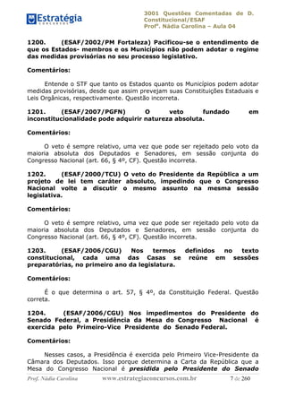 3001 Questões Comentadas de D.
Constitucional/ESAF
Profa
. Nádia Carolina – Aula 04
Prof. Nádia Carolina www.estrategiaconcursos.com.br 7 de 260
1200. (ESAF/2002/PM Fortaleza) Pacificou-se o entendimento de
que os Estados- membros e os Municípios não podem adotar o regime
das medidas provisórias no seu processo legislativo.
Comentários:
Entende o STF que tanto os Estados quanto os Municípios podem adotar
medidas provisórias, desde que assim prevejam suas Constituições Estaduais e
Leis Orgânicas, respectivamente. Questão incorreta.
1201. (ESAF/2007/PGFN) O veto fundado em
inconstitucionalidade pode adquirir natureza absoluta.
Comentários:
O veto é sempre relativo, uma vez que pode ser rejeitado pelo voto da
maioria absoluta dos Deputados e Senadores, em sessão conjunta do
Congresso Nacional (art. 66, § 4º, CF). Questão incorreta.
1202. (ESAF/2000/TCU) O veto do Presidente da República a um
projeto de lei tem caráter absoluto, impedindo que o Congresso
Nacional volte a discutir o mesmo assunto na mesma sessão
legislativa.
Comentários:
O veto é sempre relativo, uma vez que pode ser rejeitado pelo voto da
maioria absoluta dos Deputados e Senadores, em sessão conjunta do
Congresso Nacional (art. 66, § 4º, CF). Questão incorreta.
1203. (ESAF/2006/CGU) Nos termos definidos no texto
constitucional, cada uma das Casas se reúne em sessões
preparatórias, no primeiro ano da legislatura.
Comentários:
É o que determina o art. 57, § 4º, da Constituição Federal. Questão
correta.
1204. (ESAF/2006/CGU) Nos impedimentos do Presidente do
Senado Federal, a Presidência da Mesa do Congresso Nacional é
exercida pelo Primeiro-Vice Presidente do Senado Federal.
Comentários:
Nesses casos, a Presidência é exercida pelo Primeiro Vice-Presidente da
Câmara dos Deputados. Isso porque determina a Carta da República que a
Mesa do Congresso Nacional é presidida pelo Presidente do Senado
 