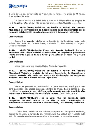 3001 Questões Comentadas de D.
Constitucional/ESAF
Profa
. Nádia Carolina – Aula 04
Prof. Nádia Carolina www.estrategiaconcursos.com.br 70 de 260
O veto deverá ser comunicado ao Presidente do Senado, no prazo de 48 horas,
e os motivos do veto.
De volta à questão, o prazo para que se dê a sanção tácita do projeto de
lei é de quinze dias úteis, não de quinze dias corridos. Questão incorreta.
1439. (ESAF/2003/Prefeitura do Recife – Auditor do Tesouro
Municipal) Se o Presidente da República não sanciona o projeto de lei
no prazo estabelecido para tanto, o projeto é tido como rejeitado.
Comentários:
Ocorrerá a sanção tácita se o Presidente da República optar pelo
silêncio no prazo de 15 dias úteis, contados do recebimento do projeto.
Questão incorreta.
1440. (ESAF/2002/Auditor-Fiscal da Receita Federal) Dá-se o
chamado veto tácito quando o Presidente da República permanece
inerte durante o prazo de que dispõe para vetar ou sancionar o projeto
de lei.
Comentários:
Nesse caso, ocorre a sanção tácita. Questão incorreta.
1441. (ESAF/2003/Prefeitura do Recife – Auditor do Tesouro
Municipal) Vetado o projeto de lei pelo Presidente da República, a
mesma matéria não pode ser objeto de deliberação do Congresso
Nacional durante a mesma sessão legislativa.
Comentários:
Não há tal previsão na Constituição. A Carta, inclusive, prevê que o veto
será apreciado em sessão conjunta, dentro de trinta dias a contar de seu
recebimento, podendo ser rejeitado pelo voto da maioria absoluta dos
Deputados e Senadores, em escrutínio secreto. Questão incorreta.
1442. (ESAF/2001/SRF) Se o veto não for apreciado pelo
Congresso Nacional dentro de 30 dias da sua comunicação ao
Presidente do Senado Federal, o veto torna-se, tacitamente, definitivo.
Comentários:
O veto será apreciado em sessão conjunta no Congresso Nacional,
dentro de 30 dias, a contar do seu recebimento. Só poderá ser rejeitado pelo
voto da maioria absoluta dos deputados e senadores, em votação secreta.
 