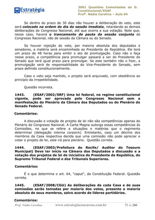 3001 Questões Comentadas de D.
Constitucional/ESAF
Profa
. Nádia Carolina – Aula 04
Prof. Nádia Carolina www.estrategiaconcursos.com.br 71 de 260
Se dentro do prazo de 30 dias não houver a deliberação do veto, este
será colocado na ordem do dia da sessão imediata, retardando as demais
deliberações do Congresso Nacional, até que ocorra a sua votação. Note que,
nesse caso, haverá o trancamento de pauta da sessão conjunta do
Congresso Nacional, não de sessão da Câmara ou do Senado.
Se houver rejeição do veto, por maioria absoluta dos deputados e
senadores, a matéria será encaminhada ao Presidente da República. Ele terá
um prazo de 48 horas para emitir o ato de promulgação. Caso não o faça
nesse prazo, a competência para promulgar passará a ser do Presidente do
Senado que terá igual prazo para promulgar. Se este também não o fizer, a
promulgação será de responsabilidade do Vice-Presidente do Senado, sem
prazo definido constitucionalmente.
Caso o veto seja mantido, o projeto será arquivado, com obediência ao
princípio da irrepetibilidade.
Questão incorreta.
1443. (ESAF/2002/SRF) Uma lei federal, no regime constitucional
vigente, pode ser aprovada pelo Congresso Nacional sem a
manifestação do Plenário da Câmara dos Deputados ou do Plenário do
Senado Federal.
Comentários:
A discussão e votação de projeto de lei não são competências apenas do
Plenário do Congresso Nacional. A Carta Magna outorga essas competências às
Comissões, no que se refere a situações e matérias que o regimento
determinar (delegação interna corporis). Entretanto, caso um décimo dos
membros da Casa respectiva decida que uma comissão não pode apreciar e
votar o projeto de lei, este irá para plenário. Questão correta.
1444. (ESAF/2003/Prefeitura do Recife/ Auditor do Tesouro
Municipal) Deve ter início na Câmara dos Deputados a discussão e a
votação dos projetos de lei de iniciativa do Presidente da República, do
Supremo Tribunal Federal e dos Tribunais Superiores.
Comentários:
É o que determina o art. 64, “caput”, da Constituição Federal. Questão
correta.
1445. (ESAF/2008/CGU) As deliberações de cada Casa e de suas
comissões serão tomadas por maioria dos votos, presente a maioria
absoluta de seus membros, salvo acordo de líderes partidários.
Comentários:
 