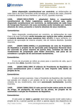 3001 Questões Comentadas de D.
Constitucional/ESAF
Profa
. Nádia Carolina – Aula 04
Prof. Nádia Carolina www.estrategiaconcursos.com.br 72 de 260
Salvo disposição constitucional em contrário, as deliberações de
cada Casa e de suas Comissões serão tomadas por maioria dos votos, presente
a maioria absoluta de seus membros (art. 47,CF). Questão incorreta.
1446. (ESAF/2012/PGFN - adaptada) Sobre a organização
constitucional do Poder Legislativo, pode-se afirmar que, salvo
disposição constitucional em contrário, as deliberações de cada Casa
do Congresso Nacional e de suas comissões serão tomadas por maioria
absoluta de votos, presente a maioria absoluta de seus membros.
Comentários:
Salvo disposição constitucional em contrário, as deliberações de cada
Casa e de suas Comissões serão tomadas por maioria dos votos, presente
a maioria absoluta de seus membros (art. 47,CF). A regra, portanto, é o
quórum de aprovação de maioria simples, não de maioria absoluta. Questão
incorreta.
1447. (ESAF/2006/ANEEL) A possibilidade de veto do Presidente
da República a projeto de lei aprovado pelo Congresso Nacional deve
ser exercida no prazo máximo de quinze dias, contados da data do
recebimento da proposição pelo Poder Executivo, sob pena de se
considerar o projeto de lei sancionado tacitamente.
Comentários:
O erro do enunciado se refere ao prazo para o exercício do veto, que é
de quinze dias úteis. Questão incorreta.
1448. (ESAF/2001/SRF) O silêncio do Presidente da República no
prazo constitucional para a sanção ou veto importa veto tácito ao
projeto de lei.
Comentários:
O veto é sempre expresso. Caso o Presidente da República não manifeste
sua posição em relação a um projeto de lei no prazo de quinze dias úteis
cintados de seu recebimento, este será sancionado tacitamente. Questão
incorreta.
1449. (ESAF/2006/CGU) O veto parcial incide sobre parte do texto
de artigo, de parágrafo, de inciso ou de alínea, do projeto de lei
submetido à sanção do Presidente da República.
Comentários:
O veto pode ser total ou parcial. Será total quando incidir sobre todo o
projeto de lei, e parcial quando se referir a apenas alguns dos dispositivos do
 