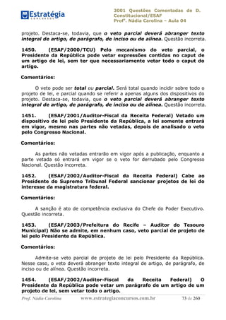 3001 Questões Comentadas de D.
Constitucional/ESAF
Profa
. Nádia Carolina – Aula 04
Prof. Nádia Carolina www.estrategiaconcursos.com.br 73 de 260
projeto. Destaca-se, todavia, que o veto parcial deverá abranger texto
integral de artigo, de parágrafo, de inciso ou de alínea. Questão incorreta.
1450. (ESAF/2000/TCU) Pelo mecanismo do veto parcial, o
Presidente da República pode vetar expressões contidas no caput de
um artigo de lei, sem ter que necessariamente vetar todo o caput do
artigo.
Comentários:
O veto pode ser total ou parcial. Será total quando incidir sobre todo o
projeto de lei, e parcial quando se referir a apenas alguns dos dispositivos do
projeto. Destaca-se, todavia, que o veto parcial deverá abranger texto
integral de artigo, de parágrafo, de inciso ou de alínea. Questão incorreta.
1451. (ESAF/2001/Auditor-Fiscal da Receita Federal) Vetado um
dispositivo de lei pelo Presidente da República, a lei somente entrará
em vigor, mesmo nas partes não vetadas, depois de analisado o veto
pelo Congresso Nacional.
Comentários:
As partes não vetadas entrarão em vigor após a publicação, enquanto a
parte vetada só entrará em vigor se o veto for derrubado pelo Congresso
Nacional. Questão incorreta.
1452. (ESAF/2002/Auditor-Fiscal da Receita Federal) Cabe ao
Presidente do Supremo Tribunal Federal sancionar projetos de lei do
interesse da magistratura federal.
Comentários:
A sanção é ato de competência exclusiva do Chefe do Poder Executivo.
Questão incorreta.
1453. (ESAF/2003/Prefeitura do Recife – Auditor do Tesouro
Municipal) Não se admite, em nenhum caso, veto parcial de projeto de
lei pelo Presidente da República.
Comentários:
Admite-se veto parcial de projeto de lei pelo Presidente da República.
Nesse caso, o veto deverá abranger texto integral de artigo, de parágrafo, de
inciso ou de alínea. Questão incorreta.
1454. (ESAF/2002/Auditor-Fiscal da Receita Federal) O
Presidente da República pode vetar um parágrafo de um artigo de um
projeto de lei, sem vetar todo o artigo.
 