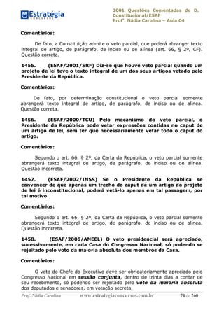 3001 Questões Comentadas de D.
Constitucional/ESAF
Profa
. Nádia Carolina – Aula 04
Prof. Nádia Carolina www.estrategiaconcursos.com.br 74 de 260
Comentários:
De fato, a Constituição admite o veto parcial, que poderá abranger texto
integral de artigo, de parágrafo, de inciso ou de alínea (art. 66, § 2º, CF).
Questão correta.
1455. (ESAF/2001/SRF) Diz-se que houve veto parcial quando um
projeto de lei teve o texto integral de um dos seus artigos vetado pelo
Presidente da República.
Comentários:
De fato, por determinação constitucional o veto parcial somente
abrangerá texto integral de artigo, de parágrafo, de inciso ou de alínea.
Questão correta.
1456. (ESAF/2000/TCU) Pelo mecanismo do veto parcial, o
Presidente da República pode vetar expressões contidas no caput de
um artigo de lei, sem ter que necessariamente vetar todo o caput do
artigo.
Comentários:
Segundo o art. 66, § 2º, da Carta da República, o veto parcial somente
abrangerá texto integral de artigo, de parágrafo, de inciso ou de alínea.
Questão incorreta.
1457. (ESAF/2002/INSS) Se o Presidente da República se
convencer de que apenas um trecho do caput de um artigo do projeto
de lei é inconstitucional, poderá vetá-lo apenas em tal passagem, por
tal motivo.
Comentários:
Segundo o art. 66, § 2º, da Carta da República, o veto parcial somente
abrangerá texto integral de artigo, de parágrafo, de inciso ou de alínea.
Questão incorreta.
1458. (ESAF/2006/ANEEL) O veto presidencial será apreciado,
sucessivamente, em cada Casa do Congresso Nacional, só podendo se
rejeitado pelo voto da maioria absoluta dos membros da Casa.
Comentários:
O veto do Chefe do Executivo deve ser obrigatoriamente apreciado pelo
Congresso Nacional em sessão conjunta, dentro de trinta dias a contar de
seu recebimento, só podendo ser rejeitado pelo voto da maioria absoluta
dos deputados e senadores, em votação secreta.
 