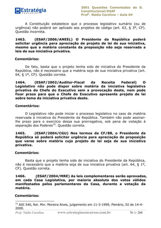 3001 Questões Comentadas de D.
Constitucional/ESAF
Profa
. Nádia Carolina – Aula 04
Prof. Nádia Carolina www.estrategiaconcursos.com.br 76 de 260
A Constituição estabelece que o processo legislativo sumário (ou de
urgência) não poderá ser aplicado aos projetos de código (art. 63, § 3º, CF).
Questão incorreta.
1463. (ESAF/2006/ANEEL) O Presidente da República poderá
solicitar urgência para apreciação de projeto de lei de sua iniciativa,
mesmo que a matéria constante da proposição não seja reservada a
leis de sua iniciativa privativa.
Comentários:
De fato, basta que o projeto tenha sido de iniciativa do Presidente da
República, não é necessário que a matéria seja de sua iniciativa privativa (art.
64, § 1º, CF). Questão correta.
1464. (ESAF/2002/Auditor-Fiscal da Receita Federal) O
Legislativo não pode dispor sobre matéria da iniciativa legislativa
privativa do Chefe do Executivo sem a provocação deste, nem pode
fixar prazo para que o Chefe do Executivo apresente projeto de lei
sobre tema da iniciativa privativa deste.
Comentários:
O Legislativo não pode iniciar o processo legislativo no caso de matéria
reservada à iniciativa do Presidente da República. Também não pode assinar-
lhe prazo para o exercício dessa sua prerrogativa, sob pena de violação à
separação dos Poderes10
. Questão correta.
1465. (ESAF/2004/CGU) Nos termos da CF/88, o Presidente da
República só poderá solicitar urgência para apreciação de proposição
que verse sobre matéria cujo projeto de lei seja de sua iniciativa
privativa.
Comentários:
Basta que o projeto tenha sido de iniciativa do Presidente da República,
não é necessário que a matéria seja de sua iniciativa privativa (art. 64, § 1º,
CF). Questão correta.
1466. (ESAF/2004/MRE) As leis complementares serão aprovadas,
em cada Casa Legislativa, por maioria absoluta dos votos válidos
manifestados pelos parlamentares da Casa, durante a votação da
matéria.
Comentários:
10
ADI 546, Rel. Min. Moreira Alves, julgamento em 11-3-1999, Plenário, DJ de 14-4-
2000.
 