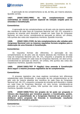 3001 Questões Comentadas de D.
Constitucional/ESAF
Profa
. Nádia Carolina – Aula 04
Prof. Nádia Carolina www.estrategiaconcursos.com.br 77 de 260
A aprovação de leis complementares se dá, de fato, por maioria absoluta.
Questão correta.
1467. (ESAF/2002/MRE) As leis complementares estão
submetidas ao mesmo quorum especial de votação exigido para as
emendas à Constituição.
Comentários:
A aprovação de leis complementares se dá pelo voto da maioria absoluta
dos membros de cada Casa do Congresso Nacional (art. 69, CF), enquanto a
proposta de emenda será discutida e votada em cada Casa do Congresso
Nacional, em dois turnos, considerando-se aprovada se obtiver, em ambos,
três quintos dos votos dos respectivos membros. Questão incorreta.
1468. (ESAF/2001/CVM) As leis complementares são votadas pelo
Congresso Nacional com os mesmos requisitos formais exigidos para a
elaboração de uma Emenda à Constituição.
Comentários:
Os requisitos formais são diferentes. A aprovação de leis
complementares se dá pelo voto da maioria absoluta dos membros de cada
Casa do Congresso Nacional (art. 69, CF), enquanto a proposta de emenda
será discutida e votada em cada Casa do Congresso Nacional, em dois turnos,
considerando-se aprovada se obtiver, em ambos, três quintos dos votos dos
respectivos membros. Questão incorreta.
1469. (ESAF/2003/TRT 7ª Região) Uma emenda à Constituição
deve seguir o mesmo processo legislativo da lei complementar.
Comentários:
O processo legislativo das duas espécies normativas tem diferenças
estabelecidas pela Constituição. A aprovação de leis complementares se dá
pelo voto da maioria absoluta dos membros de cada Casa do Congresso
Nacional (art. 69, CF), enquanto a proposta de emenda será discutida e votada
em cada Casa do Congresso Nacional, em dois turnos, considerando-se
aprovada se obtiver, em ambos, três quintos dos votos dos respectivos
membros. Questão incorreta.
1470. (ESAF/2000/TCU) Um projeto de lei pode ser proposto à
Câmara dos Deputados por iniciativa popular; a Constituição, porém,
não prevê a possibilidade de o Congresso Nacional ser provocado a
deliberar sobre proposta de Emenda à Constituição resultante
diretamente de iniciativa popular.
Comentários:
 