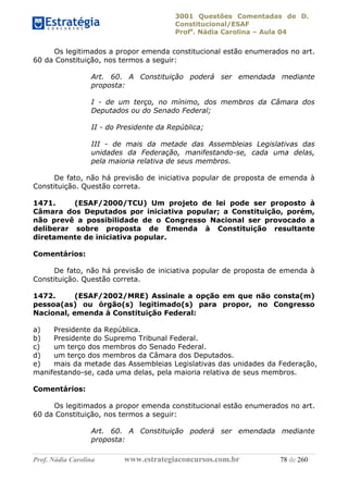 3001 Questões Comentadas de D.
Constitucional/ESAF
Profa
. Nádia Carolina – Aula 04
Prof. Nádia Carolina www.estrategiaconcursos.com.br 78 de 260
Os legitimados a propor emenda constitucional estão enumerados no art.
60 da Constituição, nos termos a seguir:
Art. 60. A Constituição poderá ser emendada mediante
proposta:
I - de um terço, no mínimo, dos membros da Câmara dos
Deputados ou do Senado Federal;
II - do Presidente da República;
III - de mais da metade das Assembleias Legislativas das
unidades da Federação, manifestando-se, cada uma delas,
pela maioria relativa de seus membros.
De fato, não há previsão de iniciativa popular de proposta de emenda à
Constituição. Questão correta.
1471. (ESAF/2000/TCU) Um projeto de lei pode ser proposto à
Câmara dos Deputados por iniciativa popular; a Constituição, porém,
não prevê a possibilidade de o Congresso Nacional ser provocado a
deliberar sobre proposta de Emenda à Constituição resultante
diretamente de iniciativa popular.
Comentários:
De fato, não há previsão de iniciativa popular de proposta de emenda à
Constituição. Questão correta.
1472. (ESAF/2002/MRE) Assinale a opção em que não consta(m)
pessoa(as) ou órgão(s) legitimado(s) para propor, no Congresso
Nacional, emenda à Constituição Federal:
a) Presidente da República.
b) Presidente do Supremo Tribunal Federal.
c) um terço dos membros do Senado Federal.
d) um terço dos membros da Câmara dos Deputados.
e) mais da metade das Assembleias Legislativas das unidades da Federação,
manifestando-se, cada uma delas, pela maioria relativa de seus membros.
Comentários:
Os legitimados a propor emenda constitucional estão enumerados no art.
60 da Constituição, nos termos a seguir:
Art. 60. A Constituição poderá ser emendada mediante
proposta:
 