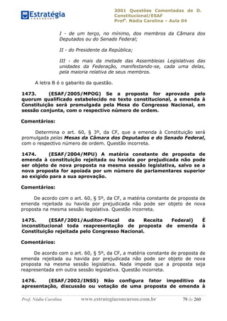3001 Questões Comentadas de D.
Constitucional/ESAF
Profa
. Nádia Carolina – Aula 04
Prof. Nádia Carolina www.estrategiaconcursos.com.br 79 de 260
I - de um terço, no mínimo, dos membros da Câmara dos
Deputados ou do Senado Federal;
II - do Presidente da República;
III - de mais da metade das Assembleias Legislativas das
unidades da Federação, manifestando-se, cada uma delas,
pela maioria relativa de seus membros.
A letra B é o gabarito da questão.
1473. (ESAF/2005/MPOG) Se a proposta for aprovada pelo
quorum qualificado estabelecido no texto constitucional, a emenda à
Constituição será promulgada pela Mesa do Congresso Nacional, em
sessão conjunta, com o respectivo número de ordem.
Comentários:
Determina o art. 60, § 3º, da CF, que a emenda à Constituição será
promulgada pelas Mesas da Câmara dos Deputados e do Senado Federal,
com o respectivo número de ordem. Questão incorreta.
1474. (ESAF/2004/MPU) A matéria constante de proposta de
emenda à constituição rejeitada ou havida por prejudicada não pode
ser objeto de nova proposta na mesma sessão legislativa, salvo se a
nova proposta for apoiada por um número de parlamentares superior
ao exigido para a sua aprovação.
Comentários:
De acordo com o art. 60, § 5º, da CF, a matéria constante de proposta de
emenda rejeitada ou havida por prejudicada não pode ser objeto de nova
proposta na mesma sessão legislativa. Questão incorreta.
1475. (ESAF/2001/Auditor-Fiscal da Receita Federal) É
inconstitucional toda reapresentação de proposta de emenda à
Constituição rejeitada pelo Congresso Nacional.
Comentários:
De acordo com o art. 60, § 5º, da CF, a matéria constante de proposta de
emenda rejeitada ou havida por prejudicada não pode ser objeto de nova
proposta na mesma sessão legislativa. Nada impede que a proposta seja
reapresentada em outra sessão legislativa. Questão incorreta.
1476. (ESAF/2002/INSS) Não configura fator impeditivo da
apresentação, discussão ou votação de uma proposta de emenda à
 