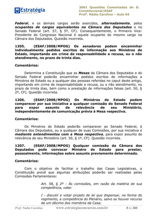 3001 Questões Comentadas de D.
Constitucional/ESAF
Profa
. Nádia Carolina – Aula 04
Prof. Nádia Carolina www.estrategiaconcursos.com.br 8 de 260
Federal, e os demais cargos serão exercidos, alternadamente, pelos
ocupantes de cargos equivalentes na Câmara dos Deputados e no
Senado Federal (art. 57, § 5º, CF). Consequentemente, o Primeiro Vice-
Presidente do Congresso Nacional é aquele ocupante do mesmo cargo na
Câmara dos Deputados. Questão incorreta.
1205. (ESAF/2008/MPOG) Os senadores podem encaminhar
individualmente pedidos escritos de informação aos Ministros de
Estado, importando em crime de responsabilidade a recusa, ou o não
atendimento, no prazo de trinta dias.
Comentários:
Determina a Constituição que as Mesas da Câmara dos Deputados e do
Senado Federal poderão encaminhar pedidos escritos de informações a
Ministros de Estado ou a qualquer das pessoas referidas no caput deste artigo,
importando em crime de responsabilidade a recusa, ou o não atendimento, no
prazo de trinta dias, bem como a prestação de informações falsas (art. 50, §
2º, CF). Questão incorreta.
1206. (ESAF/2008/MPOG) Os Ministros de Estado podem
comparecer por sua iniciativa a qualquer comissão do Senado Federal
para expor assunto de relevância de seu Ministério,
independentemente de comunicação prévia à Mesa respectiva.
Comentários:
Os Ministros de Estado poderão comparecer ao Senado Federal, à
Câmara dos Deputados, ou a qualquer de suas Comissões, por sua iniciativa e
mediante entendimentos com a Mesa respectiva, para expor assunto de
relevância de seu Ministério (art. 50, § 1º, CF). Questão incorreta.
1207. (ESAF/2008/MPOG) Qualquer comissão da Câmara dos
Deputados pode convocar Ministro de Estado para prestar,
pessoalmente, informações sobre assunto previamente determinado.
Comentários:
Com o objetivo de facilitar o trabalho das Casas Legislativas, a
Constituição prevê que algumas atribuições poderão ser realizadas pelas
Comissões Parlamentares:
Art. 58, § 2º - Às comissões, em razão da matéria de sua
competência, cabe:
I - discutir e votar projeto de lei que dispensar, na forma do
regimento, a competência do Plenário, salvo se houver recurso
de um décimo dos membros da Casa;
 