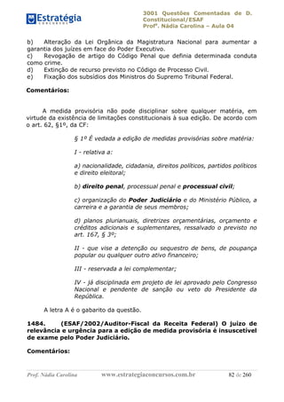3001 Questões Comentadas de D.
Constitucional/ESAF
Profa
. Nádia Carolina – Aula 04
Prof. Nádia Carolina www.estrategiaconcursos.com.br 82 de 260
b) Alteração da Lei Orgânica da Magistratura Nacional para aumentar a
garantia dos juízes em face do Poder Executivo.
c) Revogação de artigo do Código Penal que definia determinada conduta
como crime.
d) Extinção de recurso previsto no Código de Processo Civil.
e) Fixação dos subsídios dos Ministros do Supremo Tribunal Federal.
Comentários:
A medida provisória não pode disciplinar sobre qualquer matéria, em
virtude da existência de limitações constitucionais à sua edição. De acordo com
o art. 62, §1º, da CF:
§ 1º É vedada a edição de medidas provisórias sobre matéria:
I - relativa a:
a) nacionalidade, cidadania, direitos políticos, partidos políticos
e direito eleitoral;
b) direito penal, processual penal e processual civil;
c) organização do Poder Judiciário e do Ministério Público, a
carreira e a garantia de seus membros;
d) planos plurianuais, diretrizes orçamentárias, orçamento e
créditos adicionais e suplementares, ressalvado o previsto no
art. 167, § 3º;
II - que vise a detenção ou sequestro de bens, de poupança
popular ou qualquer outro ativo financeiro;
III - reservada a lei complementar;
IV - já disciplinada em projeto de lei aprovado pelo Congresso
Nacional e pendente de sanção ou veto do Presidente da
República.
A letra A é o gabarito da questão.
1484. (ESAF/2002/Auditor-Fiscal da Receita Federal) O juízo de
relevância e urgência para a edição de medida provisória é insuscetível
de exame pelo Poder Judiciário.
Comentários:
 