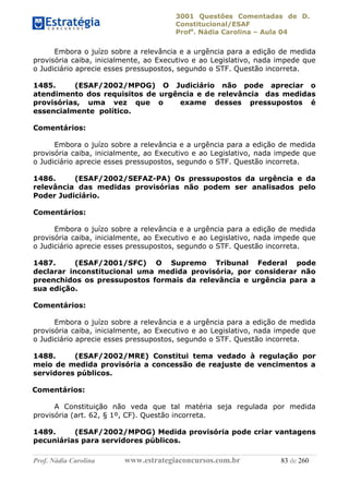 3001 Questões Comentadas de D.
Constitucional/ESAF
Profa
. Nádia Carolina – Aula 04
Prof. Nádia Carolina www.estrategiaconcursos.com.br 83 de 260
Embora o juízo sobre a relevância e a urgência para a edição de medida
provisória caiba, inicialmente, ao Executivo e ao Legislativo, nada impede que
o Judiciário aprecie esses pressupostos, segundo o STF. Questão incorreta.
1485. (ESAF/2002/MPOG) O Judiciário não pode apreciar o
atendimento dos requisitos de urgência e de relevância das medidas
provisórias, uma vez que o exame desses pressupostos é
essencialmente político.
Comentários:
Embora o juízo sobre a relevância e a urgência para a edição de medida
provisória caiba, inicialmente, ao Executivo e ao Legislativo, nada impede que
o Judiciário aprecie esses pressupostos, segundo o STF. Questão incorreta.
1486. (ESAF/2002/SEFAZ-PA) Os pressupostos da urgência e da
relevância das medidas provisórias não podem ser analisados pelo
Poder Judiciário.
Comentários:
Embora o juízo sobre a relevância e a urgência para a edição de medida
provisória caiba, inicialmente, ao Executivo e ao Legislativo, nada impede que
o Judiciário aprecie esses pressupostos, segundo o STF. Questão incorreta.
1487. (ESAF/2001/SFC) O Supremo Tribunal Federal pode
declarar inconstitucional uma medida provisória, por considerar não
preenchidos os pressupostos formais da relevância e urgência para a
sua edição.
Comentários:
Embora o juízo sobre a relevância e a urgência para a edição de medida
provisória caiba, inicialmente, ao Executivo e ao Legislativo, nada impede que
o Judiciário aprecie esses pressupostos, segundo o STF. Questão incorreta.
1488. (ESAF/2002/MRE) Constitui tema vedado à regulação por
meio de medida provisória a concessão de reajuste de vencimentos a
servidores públicos.
Comentários:
A Constituição não veda que tal matéria seja regulada por medida
provisória (art. 62, § 1º, CF). Questão incorreta.
1489. (ESAF/2002/MPOG) Medida provisória pode criar vantagens
pecuniárias para servidores públicos.
 