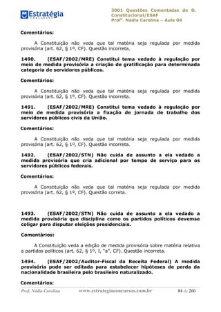 3001 Questões Comentadas de D.
Constitucional/ESAF
Profa
. Nádia Carolina – Aula 04
Prof. Nádia Carolina www.estrategiaconcursos.com.br 84 de 260
Comentários:
A Constituição não veda que tal matéria seja regulada por medida
provisória (art. 62, § 1º, CF). Questão incorreta.
1490. (ESAF/2002/MRE) Constitui tema vedado à regulação por
meio de medida provisória a criação de gratificação para determinada
categoria de servidores públicos.
Comentários:
A Constituição não veda que tal matéria seja regulada por medida
provisória (art. 62, § 1º, CF). Questão incorreta.
1491. (ESAF/2002/MRE) Constitui tema vedado à regulação por
meio de medida provisória a fixação de jornada de trabalho dos
servidores públicos civis da União.
Comentários:
A Constituição não veda que tal matéria seja regulada por medida
provisória (art. 62, § 1º, CF). Questão incorreta.
1492. (ESAF/2002/STN) Não cuida de assunto a ela vedado a
medida provisória que cria adicional por tempo de serviço para os
servidores públicos federais.
Comentários:
A Constituição não veda que tal matéria seja regulada por medida
provisória (art. 62, § 1º, CF). Questão correta.
1493. (ESAF/2002/STN) Não cuida de assunto a ela vedado a
medida provisória que disciplina como os partidos políticos devemse
coligar para disputar eleições presidenciais.
Comentários:
A Constituição veda a edição de medida provisória sobre matéria relativa
a partidos políticos (art. 62, § 1º, I, “a”, CF). Questão incorreta.
1494. (ESAF/2002/Auditor-Fiscal da Receita Federal) A medida
provisória pode ser editada para estabelecer hipóteses de perda da
nacionalidade brasileira pelo brasileiro naturalizado.
Comentários:
 