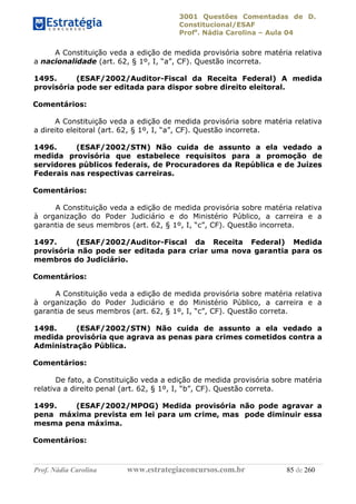 3001 Questões Comentadas de D.
Constitucional/ESAF
Profa
. Nádia Carolina – Aula 04
Prof. Nádia Carolina www.estrategiaconcursos.com.br 85 de 260
A Constituição veda a edição de medida provisória sobre matéria relativa
a nacionalidade (art. 62, § 1º, I, “a”, CF). Questão incorreta.
1495. (ESAF/2002/Auditor-Fiscal da Receita Federal) A medida
provisória pode ser editada para dispor sobre direito eleitoral.
Comentários:
A Constituição veda a edição de medida provisória sobre matéria relativa
a direito eleitoral (art. 62, § 1º, I, “a”, CF). Questão incorreta.
1496. (ESAF/2002/STN) Não cuida de assunto a ela vedado a
medida provisória que estabelece requisitos para a promoção de
servidores públicos federais, de Procuradores da República e de Juízes
Federais nas respectivas carreiras.
Comentários:
A Constituição veda a edição de medida provisória sobre matéria relativa
à organização do Poder Judiciário e do Ministério Público, a carreira e a
garantia de seus membros (art. 62, § 1º, I, “c”, CF). Questão incorreta.
1497. (ESAF/2002/Auditor-Fiscal da Receita Federal) Medida
provisória não pode ser editada para criar uma nova garantia para os
membros do Judiciário.
Comentários:
A Constituição veda a edição de medida provisória sobre matéria relativa
à organização do Poder Judiciário e do Ministério Público, a carreira e a
garantia de seus membros (art. 62, § 1º, I, “c”, CF). Questão correta.
1498. (ESAF/2002/STN) Não cuida de assunto a ela vedado a
medida provisória que agrava as penas para crimes cometidos contra a
Administração Pública.
Comentários:
De fato, a Constituição veda a edição de medida provisória sobre matéria
relativa a direito penal (art. 62, § 1º, I, “b”, CF). Questão correta.
1499. (ESAF/2002/MPOG) Medida provisória não pode agravar a
pena máxima prevista em lei para um crime, mas pode diminuir essa
mesma pena máxima.
Comentários:
 