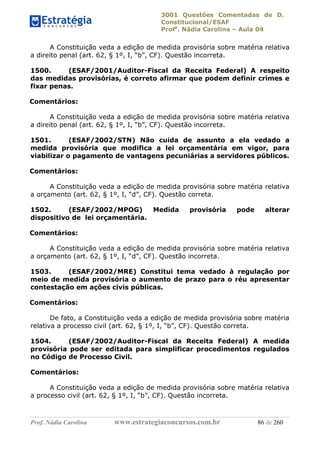 3001 Questões Comentadas de D.
Constitucional/ESAF
Profa
. Nádia Carolina – Aula 04
Prof. Nádia Carolina www.estrategiaconcursos.com.br 86 de 260
A Constituição veda a edição de medida provisória sobre matéria relativa
a direito penal (art. 62, § 1º, I, “b”, CF). Questão incorreta.
1500. (ESAF/2001/Auditor-Fiscal da Receita Federal) A respeito
das medidas provisórias, é correto afirmar que podem definir crimes e
fixar penas.
Comentários:
A Constituição veda a edição de medida provisória sobre matéria relativa
a direito penal (art. 62, § 1º, I, “b”, CF). Questão incorreta.
1501. (ESAF/2002/STN) Não cuida de assunto a ela vedado a
medida provisória que modifica a lei orçamentária em vigor, para
viabilizar o pagamento de vantagens pecuniárias a servidores públicos.
Comentários:
A Constituição veda a edição de medida provisória sobre matéria relativa
a orçamento (art. 62, § 1º, I, “d”, CF). Questão correta.
1502. (ESAF/2002/MPOG) Medida provisória pode alterar
dispositivo de lei orçamentária.
Comentários:
A Constituição veda a edição de medida provisória sobre matéria relativa
a orçamento (art. 62, § 1º, I, “d”, CF). Questão incorreta.
1503. (ESAF/2002/MRE) Constitui tema vedado à regulação por
meio de medida provisória o aumento de prazo para o réu apresentar
contestação em ações civis públicas.
Comentários:
De fato, a Constituição veda a edição de medida provisória sobre matéria
relativa a processo civil (art. 62, § 1º, I, “b”, CF). Questão correta.
1504. (ESAF/2002/Auditor-Fiscal da Receita Federal) A medida
provisória pode ser editada para simplificar procedimentos regulados
no Código de Processo Civil.
Comentários:
A Constituição veda a edição de medida provisória sobre matéria relativa
a processo civil (art. 62, § 1º, I, “b”, CF). Questão incorreta.
 