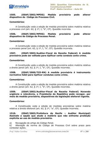 3001 Questões Comentadas de D.
Constitucional/ESAF
Profa
. Nádia Carolina – Aula 04
Prof. Nádia Carolina www.estrategiaconcursos.com.br 87 de 260
1505. (ESAF/2002/MPOG) Medida provisória pode alterar
dispositivo do Código de Processo Civil.
Comentários:
A Constituição veda a edição de medida provisória sobre matéria relativa
a processo civil (art. 62, § 1º, I, “b”, CF). Questão incorreta.
1506. (ESAF/2002/MPOG) Medida provisória pode alterar
dispositivo do Código de Processo Penal.
Comentários:
A Constituição veda a edição de medida provisória sobre matéria relativa
a processo penal (art. 62, § 1º, I, “b”, CF). Questão incorreta.
1507. (ESAF/2002/Auditor-Fiscal da Receita Federal) A medida
provisória pode ser editada para tipificar certa conduta como crime.
Comentários:
A Constituição veda a edição de medida provisória sobre matéria relativa
a direito penal (art. 62, § 1º, I, “b”, CF). Questão incorreta.
1508. (ESAF/2000/TCE-RN) A medida provisória é instrumento
normativo hábil para tipificar condutas como crime.
Comentários:
A Constituição veda a edição de medida provisória sobre matéria relativa
a direito penal (art. 62, § 1º, I, “b”, CF). Questão incorreta.
1509. (ESAF/2002/Auditor-Fiscal da Receita Federal) Havendo
urgência e relevância, o Presidente da República pode revogar, por
meio de medida provisória, dispositivos da legislação eleitoral vigente.
Comentários:
A Constituição veda a edição de medidas provisórias sobre matéria
relativa a direito eleitoral (art. 62, § 1º, “a”, CF). Questão incorreta.
1510. (ESAF/2003/Prefeitura do Recife – Auditor Municipal)
Assinale a opção que alude a matéria que não enfrenta proibição
explícita ao uso de medida provisória.
a) Revogação de artigo do Código Penal.
b) Alteração de norma do Código de Processo Civil sobre prazo para
contestar ações.
 