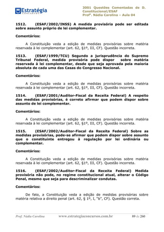 3001 Questões Comentadas de D.
Constitucional/ESAF
Profa
. Nádia Carolina – Aula 04
Prof. Nádia Carolina www.estrategiaconcursos.com.br 89 de 260
1512. (ESAF/2002/INSS) A medida provisória pode ser editada
sobre assunto próprio de lei complementar.
Comentários:
A Constituição veda a edição de medidas provisórias sobre matéria
reservada à lei complementar (art. 62, §1º, III, CF). Questão incorreta.
1513. (ESAF/1999/TCU) Segundo a jurisprudência do Supremo
Tribunal Federal, medida provisória pode dispor sobre matéria
reservada à lei complementar, desde que seja aprovada pela maioria
absoluta de cada uma das Casas do Congresso Nacional.
Comentários:
A Constituição veda a edição de medidas provisórias sobre matéria
reservada à lei complementar (art. 62, §1º, III, CF). Questão incorreta.
1514. (ESAF/2001/Auditor-Fiscal da Receita Federal) A respeito
das medidas provisórias, é correto afirmar que podem dispor sobre
assunto de lei complementar.
Comentários:
A Constituição veda a edição de medidas provisórias sobre matéria
reservada à lei complementar (art. 62, §1º, III, CF). Questão incorreta.
1515. (ESAF/2002/Auditor-Fiscal da Receita Federal) Sobre as
medidas provisórias, pode-se afirmar que podem dispor sobre assunto
que o constituinte entregou à regulação por lei ordinária ou
complementar.
Comentários:
A Constituição veda a edição de medidas provisórias sobre matéria
reservada à lei complementar (art. 62, §1º, III, CF). Questão incorreta.
1516. (ESAF/2002/Auditor-Fiscal da Receita Federal) Medida
provisória não pode, no regime constitucional atual, alterar o Código
Penal, mesmo que seja para descriminalizar condutas.
Comentários:
De fato, a Constituição veda a edição de medidas provisórias sobre
matéria relativa a direito penal (art. 62, § 1º, I, “b”, CF). Questão correta.
 