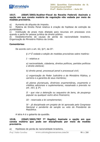 3001 Questões Comentadas de D.
Constitucional/ESAF
Profa
. Nádia Carolina – Aula 04
Prof. Nádia Carolina www.estrategiaconcursos.com.br 90 de 260
1517. (ESAF/2003/Auditor-Fiscal da Receita Federal) Assinale a
opção em que consta matéria de regulação não vedada por meio de
medida provisória.
a) Aumento de alíquota de imposto.
b) Matéria de Direito Penal relativa à criação de hipótese de extinção da
punibilidade.
c) Instituição de prazo mais dilatado para recursos em processos civis
quando a parte for pessoa jurídica de direito público.
d) Estabelecimento de causas de perda da nacionalidade brasileira.
Organização do Ministério Público da União.
Comentários:
De acordo com o art. 62, §1º, da CF:
§ 1º É vedada a edição de medidas provisórias sobre matéria:
I - relativa a:
a) nacionalidade, cidadania, direitos políticos, partidos políticos
e direito eleitoral;
b) direito penal, processual penal e processual civil;
c) organização do Poder Judiciário e do Ministério Público, a
carreira e a garantia de seus membros;
d) planos plurianuais, diretrizes orçamentárias, orçamento e
créditos adicionais e suplementares, ressalvado o previsto no
art. 167, § 3º;
II - que vise a detenção ou sequestro de bens, de poupança
popular ou qualquer outro ativo financeiro;
III - reservada a lei complementar;
IV - já disciplinada em projeto de lei aprovado pelo Congresso
Nacional e pendente de sanção ou veto do Presidente da
República.
A letra A é o gabarito da questão.
1518. (ESAF/2003/TRT 7ª Região) Assinale a opção em que
consta matéria que pode ser disciplinada por meio de medida
provisória.
a) Hipóteses de perda da nacionalidade brasileira.
 