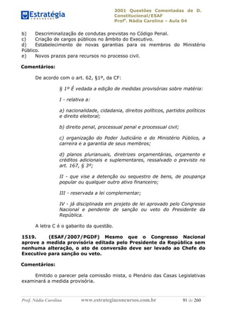 3001 Questões Comentadas de D.
Constitucional/ESAF
Profa
. Nádia Carolina – Aula 04
Prof. Nádia Carolina www.estrategiaconcursos.com.br 91 de 260
b) Descriminalização de condutas previstas no Código Penal.
c) Criação de cargos públicos no âmbito do Executivo.
d) Estabelecimento de novas garantias para os membros do Ministério
Público.
e) Novos prazos para recursos no processo civil.
Comentários:
De acordo com o art. 62, §1º, da CF:
§ 1º É vedada a edição de medidas provisórias sobre matéria:
I - relativa a:
a) nacionalidade, cidadania, direitos políticos, partidos políticos
e direito eleitoral;
b) direito penal, processual penal e processual civil;
c) organização do Poder Judiciário e do Ministério Público, a
carreira e a garantia de seus membros;
d) planos plurianuais, diretrizes orçamentárias, orçamento e
créditos adicionais e suplementares, ressalvado o previsto no
art. 167, § 3º;
II - que vise a detenção ou sequestro de bens, de poupança
popular ou qualquer outro ativo financeiro;
III - reservada a lei complementar;
IV - já disciplinada em projeto de lei aprovado pelo Congresso
Nacional e pendente de sanção ou veto do Presidente da
República.
A letra C é o gabarito da questão.
1519. (ESAF/2007/PGDF) Mesmo que o Congresso Nacional
aprove a medida provisória editada pelo Presidente da República sem
nenhuma alteração, o ato de conversão deve ser levado ao Chefe do
Executivo para sanção ou veto.
Comentários:
Emitido o parecer pela comissão mista, o Plenário das Casas Legislativas
examinará a medida provisória.
 