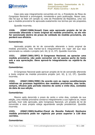 3001 Questões Comentadas de D.
Constitucional/ESAF
Profa
. Nádia Carolina – Aula 04
Prof. Nádia Carolina www.estrategiaconcursos.com.br 92 de 260
Caso esta seja integralmente convertida em lei, o Presidente da Mesa do
Congresso Nacional a promulgará, remetendo-a para publicação. Nesse caso,
não há que se falar em sanção ou veto do Presidente da República, uma vez
que a medida provisória foi aprovada exatamente nos termos por ele propostos.
Questão incorreta.
1520. (ESAF/2006/Aneel) Caso seja aprovado projeto de lei de
conversão alterando o texto original da medida provisória, se ele não
for sancionado dentro de prazo de validade da medida provisória, ela
perderá sua eficácia.
Comentários:
Aprovado projeto de lei de conversão alterando o texto original da
medida provisória, esta manter-se-á integralmente em vigor até que seja
sancionado ou vetado o projeto (art. 62, § 12, CF). Questão incorreta.
1521. (ESAF/2001/SFC) O Congresso Nacional, ao apreciar uma
medida provisória, não pode converter em lei apenas parte do texto
sob a sua apreciação. Deve aprová-lo integralmente ou rejeitá-lo de
todo.
Comentários:
O Congresso Nacional pode aprovar projeto de lei de conversão alterando
o texto original da medida provisória projeto (art. 62, § 12, CF). Questão
incorreta.
1522. (ESAF/2004/MRE) De acordo com as regras constitucionais
relativas ao processo legislativo das medidas provisórias, elas terão,
sempre, eficácia pelo período máximo de cento e vinte dias, contados
da data de sua edição.
Comentários:
Mesmo após decorrido o prazo de cento e vinte dias, contado da sua
edição, uma medida provisória conserva integralmente a sua vigência se, nesse
período, tiver sido aprovado, pelo Congresso Nacional, um projeto de lei de
conversão e esse projeto esteja aguardando sanção presidencial. Questão
incorreta.
1523. (ESAF/2003/Auditor-Fiscal da Receita Federal) Nenhuma
medida provisória pode ter vigência por prazo superior a 120 dias
corridos.
Comentários:
 