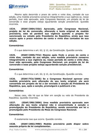 3001 Questões Comentadas de D.
Constitucional/ESAF
Profa
. Nádia Carolina – Aula 04
Prof. Nádia Carolina www.estrategiaconcursos.com.br 93 de 260
Mesmo após decorrido o prazo de cento e vinte dias, contado da sua
edição, uma medida provisória conserva integralmente a sua vigência se, nesse
período, tiver sido aprovado, pelo Congresso Nacional, um projeto de lei de
conversão e esse projeto esteja aguardando sanção presidencial. Questão
incorreta.
1524. (ESAF/2004/CGU) Aprovado, pelo Congresso Nacional,
projeto de lei de conversão, alterando o texto original da medida
provisória, esta só perderá sua vigência quando o projeto for
sancionado ou vetado pelo Presidente da República, ainda que isso
ocorra após o prazo máximo de cento e vinte dias contados de sua
edição.
Comentários:
É o que determina o art. 62, § 12, da Constituição. Questão correta.
1525. (ESAF/2006/TCU) Mesmo após findo o prazo de cento e
vinte dias, contado da sua edição, uma medida provisória conserva
integralmente a sua vigência se, nesse período de cento e vinte dias,
tiver sido aprovado, pelo Congresso Nacional, um projeto de lei de
conversão e esse projeto esteja aguardando sanção presidencial.
Comentários:
É o que determina o art. 62, § 12, da Constituição. Questão correta.
1526. (ESAF/TCU/2006) Se o Congresso Nacional aprovar uma
medida provisória sem alteração do seu texto original, ela será
convertida em projeto de lei a ser enviado à sanção do Presidente da
República, que, após a sanção, promulgará e publicará a lei.
Comentários:
Nesse caso, não há que se falar em sanção ou veto do Presidente da
República. Questão incorreta.
1527. (ESAF/IRB/2006) Uma medida provisória aprovada sem
alteração do seu texto original não é encaminhada à sanção e
promulgação do Presidente da República, sendo convertida em lei e
promulgada pelo Presidente da Mesa do Congresso Nacional.
Comentários:
É exatamente isso que ocorre. Questão correta.
1528. (ESAF/2002/MRE) Medida provisória pode dispor sobre
assunto próprio de lei complementar.
 