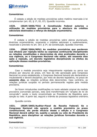 3001 Questões Comentadas de D.
Constitucional/ESAF
Profa
. Nádia Carolina – Aula 04
Prof. Nádia Carolina www.estrategiaconcursos.com.br 94 de 260
Comentários:
É vedada a edição de medidas provisórias sobre matéria reservada à lei
complementar (art. 62, § 1º, III, CF). Questão incorreta.
1529. (ESAF/2006/TCU) A Constituição Federal autoriza a
utilização de medidas provisórias para a abertura de créditos
adicionais destinados a reforço de dotação orçamentária.
Comentários:
É vedada a edição de medidas provisórias sobre planos plurianuais,
diretrizes orçamentárias, orçamento e créditos adicionais e suplementares,
ressalvado o previsto no art. 167, § 3º; da Constituição. Questão incorreta.
1530. (ESAF/2004/MPU) As medidas provisórias que perderem
sua eficácia por rejeição tácita ou expressa continuarão disciplinando
as relações constituídas e decorrentes de atos praticados durante a
sua vigência, se o Congresso Nacional não editar, até sessenta dias
após a rejeição, um decreto legislativo disciplinando os efeitos da
aplicação dessas medidas provisórias.
Comentários:
Caso a medida provisória seja integralmente rejeitada ou perca sua
eficácia por decurso de prazo, em face da não apreciação pelo Congresso
Nacional no prazo estabelecido, o Congresso Nacional baixará ato declarando-a
insubsistente e deverá disciplinar, por meio de decreto legislativo, no prazo de
sessenta dias, as relações jurídicas dela decorrentes. Caso contrário, as
relações jurídicas surgidas no período permanecerão regidas pela medida
provisória.
Se forem introduzidas modificações no texto adotado original da medida
provisória (conversão parcial), esta será transformada em “projeto de lei de
conversão”, sendo o texto encaminhado ao Presidente da República para
sanção ou veto. A partir daí, seguirá o trâmite do processo legislativo ordinário.
Questão correta.
1531. (ESAF/2003/Auditor-Fiscal da Receita Federal) Se o
Congresso Nacional não aprecia a medida provisória no prazo
constitucional, ela perde eficácia desde a edição e o Congresso
Nacional deverá editar lei, sujeita a sanção ou veto do Presidente da
República, para disciplinar as relações jurídicas formadas durante a
sua vigência.
Comentários:
 