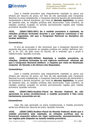 3001 Questões Comentadas de D.
Constitucional/ESAF
Profa
. Nádia Carolina – Aula 04
Prof. Nádia Carolina www.estrategiaconcursos.com.br 95 de 260
Caso a medida provisória seja integralmente rejeitada ou perca sua
eficácia por decurso de prazo, em face da não apreciação pelo Congresso
Nacional no prazo estabelecido, o Congresso Nacional baixará ato declarando-a
insubsistente e deverá disciplinar, por meio de decreto legislativo, no prazo
de sessenta dias, as relações jurídicas dela decorrentes. Caso contrário, as
relações jurídicas surgidas no período permanecerão regidas pela medida
provisória. Questão incorreta.
1532. (ESAF/2002/SFC) Se a medida provisória é rejeitada, as
relações jurídicas formadas durante a sua vigência continuam a ser
por ela reguladas, até que o Congresso Nacional as discipline em
caráter definitivo.
Comentários:
O erro do enunciado é não mencionar que o Congresso Nacional tem
sessenta dias para disciplinar as relações jurídicas em caráter definitivo (art.
62, § 3º, CF). Do jeito como foi escrito, dá a entender que o prazo é
indeterminado. Questão incorreta.
1533. (ESAF/2002/MPOG) Rejeitada a medida provisória, as
relações jurídicas formadas na sua vigência continuam eficazes até
que o Congresso Nacional delibere a respeito por meio de Resolução
conjunta do Senado e da Câmara dos Deputados.
Comentários:
Caso a medida provisória seja integralmente rejeitada ou perca sua
eficácia por decurso de prazo, em face da não apreciação pelo Congresso
Nacional no prazo estabelecido, o Congresso Nacional baixará ato declarando-a
insubsistente e deverá disciplinar, por meio de decreto legislativo, no prazo
de sessenta dias, as relações jurídicas dela decorrentes. Caso contrário, as
relações jurídicas surgidas no período permanecerão regidas pela medida
provisória. Questão incorreta.
1534. (ESAF/2002/Auditor-Fiscal da Receita Federal) Se não
apreciada no prazo constitucional, a medida provisória é tida como
tacitamente convertida em lei.
Comentários:
Caso não seja apreciada no prazo constitucional, a medida provisória
perde sua eficácia por decurso de prazo. Questão incorreta.
1535. (ESAF/2002/Auditor-Fiscal da Receita Federal) Ainda que a
medida provisória seja rejeitada, as relações jurídicas que se
formaram enquanto esteve em vigor continuarão, necessariamente, a
ser regidas pelo disposto na mesma medida provisória.
 