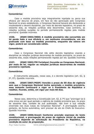 3001 Questões Comentadas de D.
Constitucional/ESAF
Profa
. Nádia Carolina – Aula 04
Prof. Nádia Carolina www.estrategiaconcursos.com.br 96 de 260
Comentários:
Caso a medida provisória seja integralmente rejeitada ou perca sua
eficácia por decurso de prazo, em face da não apreciação pelo Congresso
Nacional no prazo estabelecido, o Congresso Nacional baixará ato declarando-a
insubsistente e deverá disciplinar, por meio de decreto legislativo, no prazo de
sessenta dias, as relações jurídicas dela decorrentes. Caso contrário, as
relações jurídicas surgidas no período permanecerão regidas pela medida
provisória. Questão incorreta.
1536. (ESAF/2002/INSS) A medida provisória não convertida em
lei perde toda a sua eficácia e, em nenhuma circunstância, um ato
praticado com base na medida provisória, enquanto ela esteve em
vigor, poderá ser considerado válido.
Comentários:
Caso o Congresso Nacional não edite decreto legislativo visando a
disciplinar as relações jurídicas decorrentes da medida provisória, no prazo de
sessenta dias, essas relações permanecerão regidas por ela. Questão incorreta.
1537. (ESAF/2002/PM Fortaleza) Incumbe ao Congresso Nacional,
por meio de lei, regular as relações jurídicas decorrentes de medida
provisória rejeitada.
Comentários:
O instrumento adequado, nesse caso, é o decreto legislativo (art. 62, §
3º, CF). Questão incorreta.
1538. (ESAF/2007/PGDF) Vencido o prazo de 60 dias de vigência
sem que o Congresso Nacional tenha apreciado a medida provisória,
essa somente continuará a viger se o Presidente da República a
reeditar, ficando, então, em vigor por mais 60 dias.
Comentários:
Nesse caso, determina a Constituição (art. 62, § 7º) que “prorrogar-se-á
uma única vez por igual período a vigência de medida provisória que, no prazo
de sessenta dias, contado de sua publicação, não tiver a sua votação
encerrada nas duas Casas do Congresso Nacional”. A prorrogação ocorre,
portanto, de forma automática, sem precisar de ato do Chefe do Executivo.
Questão incorreta.
1539. (ESAF/2006/Aneel) Conforme previsão expressa do texto
constitucional, a prorrogação do prazo de vigência inicial da medida
provisória depende de solicitação do Presidente da República, na
condição de autor da proposição.
 