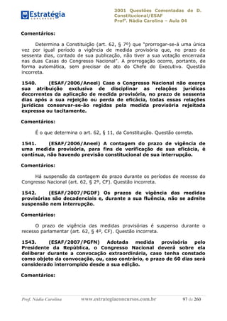 3001 Questões Comentadas de D.
Constitucional/ESAF
Profa
. Nádia Carolina – Aula 04
Prof. Nádia Carolina www.estrategiaconcursos.com.br 97 de 260
Comentários:
Determina a Constituição (art. 62, § 7º) que “prorrogar-se-á uma única
vez por igual período a vigência de medida provisória que, no prazo de
sessenta dias, contado de sua publicação, não tiver a sua votação encerrada
nas duas Casas do Congresso Nacional”. A prorrogação ocorre, portanto, de
forma automática, sem precisar de ato do Chefe do Executivo. Questão
incorreta.
1540. (ESAF/2006/Aneel) Caso o Congresso Nacional não exerça
sua atribuição exclusiva de disciplinar as relações jurídicas
decorrentes da aplicação de medida provisória, no prazo de sessenta
dias após a sua rejeição ou perda de eficácia, todas essas relações
jurídicas conservar-se-ão regidas pela medida provisória rejeitada
expressa ou tacitamente.
Comentários:
É o que determina o art. 62, § 11, da Constituição. Questão correta.
1541. (ESAF/2006/Aneel) A contagem do prazo de vigência de
uma medida provisória, para fins de verificação de sua eficácia, é
contínua, não havendo previsão constitucional de sua interrupção.
Comentários:
Há suspensão da contagem do prazo durante os períodos de recesso do
Congresso Nacional (art. 62, § 2º, CF). Questão incorreta.
1542. (ESAF/2007/PGDF) Os prazos de vigência das medidas
provisórias são decadenciais e, durante a sua fluência, não se admite
suspensão nem interrupção.
Comentários:
O prazo de vigência das medidas provisórias é suspenso durante o
recesso parlamentar (art. 62, § 4º, CF). Questão incorreta.
1543. (ESAF/2007/PGFN) Adotada medida provisória pelo
Presidente da República, o Congresso Nacional deverá sobre ela
deliberar durante a convocação extraordinária, caso tenha constado
como objeto da convocação, ou, caso contrário, o prazo de 60 dias será
considerado interrompido desde a sua edição.
Comentários:
 