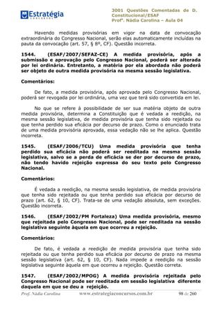 3001 Questões Comentadas de D.
Constitucional/ESAF
Profa
. Nádia Carolina – Aula 04
Prof. Nádia Carolina www.estrategiaconcursos.com.br 98 de 260
Havendo medidas provisórias em vigor na data de convocação
extraordinária do Congresso Nacional, serão elas automaticamente incluídas na
pauta da convocação (art. 57, § 8º, CF). Questão incorreta.
1544. (ESAF/2007/SEFAZ-CE) A medida provisória, após a
submissão e aprovação pelo Congresso Nacional, poderá ser alterada
por lei ordinária. Entretanto, a matéria por ela abordada não poderá
ser objeto de outra medida provisória na mesma sessão legislativa.
Comentários:
De fato, a medida provisória, após aprovada pelo Congresso Nacional,
poderá ser revogada por lei ordinária, uma vez que terá sido convertida em lei.
No que se refere à possibilidade de ser sua matéria objeto de outra
medida provisória, determina a Constituição que é vedada a reedição, na
mesma sessão legislativa, de medida provisória que tenha sido rejeitada ou
que tenha perdido sua eficácia por decurso de prazo. Como o enunciado trata
de uma medida provisória aprovada, essa vedação não se lhe aplica. Questão
incorreta.
1545. (ESAF/2006/TCU) Uma medida provisória que tenha
perdido sua eficácia não poderá ser reeditada na mesma sessão
legislativa, salvo se a perda de eficácia se der por decurso de prazo,
não tendo havido rejeição expressa do seu texto pelo Congresso
Nacional.
Comentários:
É vedada a reedição, na mesma sessão legislativa, de medida provisória
que tenha sido rejeitada ou que tenha perdido sua eficácia por decurso de
prazo (art. 62, § 10, CF). Trata-se de uma vedação absoluta, sem exceções.
Questão incorreta.
1546. (ESAF/2002/PM Fortaleza) Uma medida provisória, mesmo
que rejeitada pelo Congresso Nacional, pode ser reeditada na sessão
legislativa seguinte àquela em que ocorreu a rejeição.
Comentários:
De fato, é vedada a reedição de medida provisória que tenha sido
rejeitada ou que tenha perdido sua eficácia por decurso de prazo na mesma
sessão legislativa (art. 62, § 10, CF). Nada impede a reedição na sessão
legislativa seguinte àquela em que ocorreu a rejeição. Questão correta.
1547. (ESAF/2002/MPOG) A medida provisória rejeitada pelo
Congresso Nacional pode ser reeditada em sessão legislativa diferente
daquela em que se deu a rejeição.
 