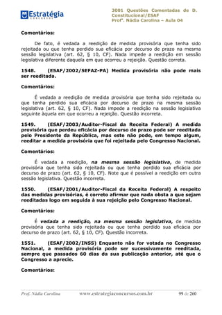 3001 Questões Comentadas de D.
Constitucional/ESAF
Profa
. Nádia Carolina – Aula 04
Prof. Nádia Carolina www.estrategiaconcursos.com.br 99 de 260
Comentários:
De fato, é vedada a reedição de medida provisória que tenha sido
rejeitada ou que tenha perdido sua eficácia por decurso de prazo na mesma
sessão legislativa (art. 62, § 10, CF). Nada impede a reedição em sessão
legislativa diferente daquela em que ocorreu a rejeição. Questão correta.
1548. (ESAF/2002/SEFAZ-PA) Medida provisória não pode mais
ser reeditada.
Comentários:
É vedada a reedição de medida provisória que tenha sido rejeitada ou
que tenha perdido sua eficácia por decurso de prazo na mesma sessão
legislativa (art. 62, § 10, CF). Nada impede a reedição na sessão legislativa
seguinte àquela em que ocorreu a rejeição. Questão incorreta.
1549. (ESAF/2003/Auditor-Fiscal da Receita Federal) A medida
provisória que perdeu eficácia por decurso de prazo pode ser reeditada
pelo Presidente da República, mas este não pode, em tempo algum,
reeditar a medida provisória que foi rejeitada pelo Congresso Nacional.
Comentários:
É vedada a reedição, na mesma sessão legislativa, de medida
provisória que tenha sido rejeitada ou que tenha perdido sua eficácia por
decurso de prazo (art. 62, § 10, CF). Note que é possível a reedição em outra
sessão legislativa. Questão incorreta.
1550. (ESAF/2001/Auditor-Fiscal da Receita Federal) A respeito
das medidas provisórias, é correto afirmar que nada obsta a que sejam
reeditadas logo em seguida à sua rejeição pelo Congresso Nacional.
Comentários:
É vedada a reedição, na mesma sessão legislativa, de medida
provisória que tenha sido rejeitada ou que tenha perdido sua eficácia por
decurso de prazo (art. 62, § 10, CF). Questão incorreta.
1551. (ESAF/2002/INSS) Enquanto não for votada no Congresso
Nacional, a medida provisória pode ser sucessivamente reeditada,
sempre que passados 60 dias da sua publicação anterior, até que o
Congresso a aprecie.
Comentários:
 