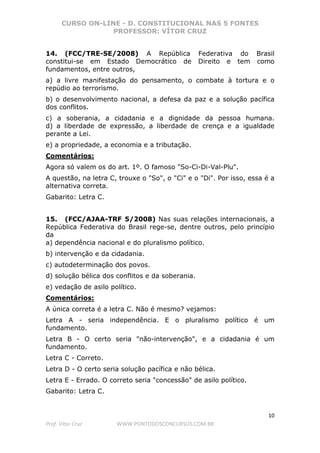 CURSO ON-LINE - D. CONSTITUCIONAL NAS 5 FONTES
PROFESSOR: VÍTOR CRUZ
10
Prof. Vítor Cruz WWW.PONTODOSCONCURSOS.COM.BR
14. (FCC/TRE-SE/2008) A República Federativa do Brasil
constitui-se em Estado Democrático de Direito e tem como
fundamentos, entre outros,
a) a livre manifestação do pensamento, o combate à tortura e o
repúdio ao terrorismo.
b) o desenvolvimento nacional, a defesa da paz e a solução pacífica
dos conflitos.
c) a soberania, a cidadania e a dignidade da pessoa humana.
d) a liberdade de expressão, a liberdade de crença e a igualdade
perante a Lei.
e) a propriedade, a economia e a tributação.
Comentários:
Agora só valem os do art. 1º. O famoso "So-Ci-Di-Val-Plu".
A questão, na letra C, trouxe o "So", o "Ci" e o "Di". Por isso, essa é a
alternativa correta.
Gabarito: Letra C.
15. (FCC/AJAA-TRF 5/2008) Nas suas relações internacionais, a
República Federativa do Brasil rege-se, dentre outros, pelo princípio
da
a) dependência nacional e do pluralismo político.
b) intervenção e da cidadania.
c) autodeterminação dos povos.
d) solução bélica dos conflitos e da soberania.
e) vedação de asilo político.
Comentários:
A única correta é a letra C. Não é mesmo? vejamos:
Letra A - seria independência. E o pluralismo político é um
fundamento.
Letra B - O certo seria "não-intervenção", e a cidadania é um
fundamento.
Letra C - Correto.
Letra D - O certo seria solução pacífica e não bélica.
Letra E - Errado. O correto seria "concessão" de asilo político.
Gabarito: Letra C.
 