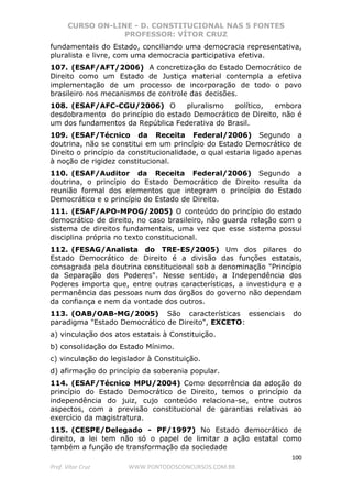CURSO ON-LINE - D. CONSTITUCIONAL NAS 5 FONTES
PROFESSOR: VÍTOR CRUZ
100
Prof. Vítor Cruz WWW.PONTODOSCONCURSOS.COM.BR
fundamentais do Estado, conciliando uma democracia representativa,
pluralista e livre, com uma democracia participativa efetiva.
107. (ESAF/AFT/2006) A concretização do Estado Democrático de
Direito como um Estado de Justiça material contempla a efetiva
implementação de um processo de incorporação de todo o povo
brasileiro nos mecanismos de controle das decisões.
108. (ESAF/AFC-CGU/2006) O pluralismo político, embora
desdobramento do princípio do estado Democrático de Direito, não é
um dos fundamentos da República Federativa do Brasil.
109. (ESAF/Técnico da Receita Federal/2006) Segundo a
doutrina, não se constitui em um princípio do Estado Democrático de
Direito o princípio da constitucionalidade, o qual estaria ligado apenas
à noção de rigidez constitucional.
110. (ESAF/Auditor da Receita Federal/2006) Segundo a
doutrina, o princípio do Estado Democrático de Direito resulta da
reunião formal dos elementos que integram o princípio do Estado
Democrático e o princípio do Estado de Direito.
111. (ESAF/APO-MPOG/2005) O conteúdo do princípio do estado
democrático de direito, no caso brasileiro, não guarda relação com o
sistema de direitos fundamentais, uma vez que esse sistema possui
disciplina própria no texto constitucional.
112. (FESAG/Analista do TRE-ES/2005) Um dos pilares do
Estado Democrático de Direito é a divisão das funções estatais,
consagrada pela doutrina constitucional sob a denominação "Princípio
da Separação dos Poderes". Nesse sentido, a Independência dos
Poderes importa que, entre outras características, a investidura e a
permanência das pessoas num dos órgãos do governo não dependam
da confiança e nem da vontade dos outros.
113. (OAB/OAB-MG/2005) São características essenciais do
paradigma "Estado Democrático de Direito", EXCETO:
a) vinculação dos atos estatais à Constituição.
b) consolidação do Estado Mínimo.
c) vinculação do legislador à Constituição.
d) afirmação do princípio da soberania popular.
114. (ESAF/Técnico MPU/2004) Como decorrência da adoção do
princípio do Estado Democrático de Direito, temos o princípio da
independência do juiz, cujo conteúdo relaciona-se, entre outros
aspectos, com a previsão constitucional de garantias relativas ao
exercício da magistratura.
115. (CESPE/Delegado - PF/1997) No Estado democrático de
direito, a lei tem não só o papel de limitar a ação estatal como
também a função de transformação da sociedade
 