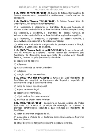 CURSO ON-LINE - D. CONSTITUCIONAL NAS 5 FONTES
PROFESSOR: VÍTOR CRUZ
101
Prof. Vítor Cruz WWW.PONTODOSCONCURSOS.COM.BR
116. (MPE-RS/MPE-RS/2009) O direito do Estado Democrático de
Direito assume uma característica nitidamente transformadora da
sociedade.
117. (FAPEU/Técnico TRE-SC/2002) O Estado Democrático de
Direito possui os seguintes fundamentos:
a) a soberania, a cidadania, a dignidade da pessoa humana, os
valores sociais do trabalho e da livre iniciativa, a fidelidade partidária;
b)a soberania, a cidadania, a dignidade da pessoa humana, os
valores sociais do trabalho e da livre iniciativa, o pluralismo político;
c) a soberania, a cidadania, a dignidade da pessoa humana, o
desenvolvimento nacional, a fidelidade partidária;
d)a soberania, a cidadania, a dignidade da pessoa humana, a filiação
partidária, o valor social do trabalho.
118. (FCC/Técnico Judiciário-TRE-SP/2012) O mecanismo pelo
qual os Ministros do Supremo Tribunal Federal são nomeados pelo
Presidente da República, após aprovação da escolha pelo Senado
Federal, decorre do princípio constitucional da:
a) separação de poderes
b) soberania
c) inafastabilidade do Poder Judiciário
d) cidadania
e) solução pacífica dos conflitos
119. (FCC/TJAA-TRT-SP/2008) A função do Vice-Presidente da
República de substituir o Presidente da Republica impedido do
exercício do cargo é classificada como
a) típica de ordem constitucional.
b) atípica de ordem legal.
c) objetiva de ordem legal.
d) objetiva de ordem mandamental.
e) analítica de ordem mandamental.
120. (FCC/TCE-SP/2011) Considera-se função atípica do Poder
Executivo, sob a ótica do princípio da separação de poderes, a
previsão constitucional segundo a qual compete ao Presidente da
República
a) vetar e sancionar projetos de lei.
b) suspender a eficácia de lei declarada inconstitucional pelo Supremo
Tribunal Federal.
c) editar decretos e regulamentos para a execução de leis.
 